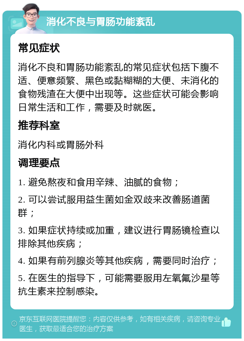 消化不良与胃肠功能紊乱 常见症状 消化不良和胃肠功能紊乱的常见症状包括下腹不适、便意频繁、黑色或黏糊糊的大便、未消化的食物残渣在大便中出现等。这些症状可能会影响日常生活和工作，需要及时就医。 推荐科室 消化内科或胃肠外科 调理要点 1. 避免熬夜和食用辛辣、油腻的食物； 2. 可以尝试服用益生菌如金双歧来改善肠道菌群； 3. 如果症状持续或加重，建议进行胃肠镜检查以排除其他疾病； 4. 如果有前列腺炎等其他疾病，需要同时治疗； 5. 在医生的指导下，可能需要服用左氧氟沙星等抗生素来控制感染。