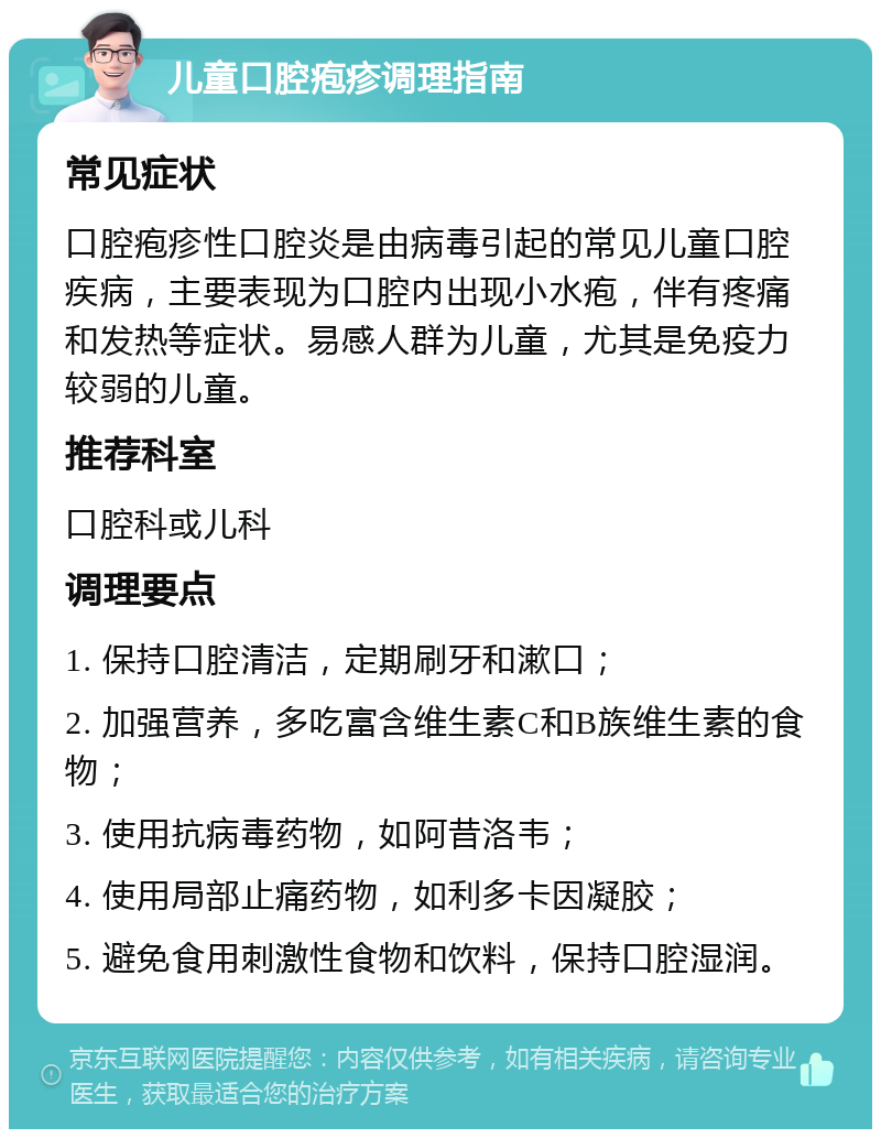 儿童口腔疱疹调理指南 常见症状 口腔疱疹性口腔炎是由病毒引起的常见儿童口腔疾病，主要表现为口腔内出现小水疱，伴有疼痛和发热等症状。易感人群为儿童，尤其是免疫力较弱的儿童。 推荐科室 口腔科或儿科 调理要点 1. 保持口腔清洁，定期刷牙和漱口； 2. 加强营养，多吃富含维生素C和B族维生素的食物； 3. 使用抗病毒药物，如阿昔洛韦； 4. 使用局部止痛药物，如利多卡因凝胶； 5. 避免食用刺激性食物和饮料，保持口腔湿润。