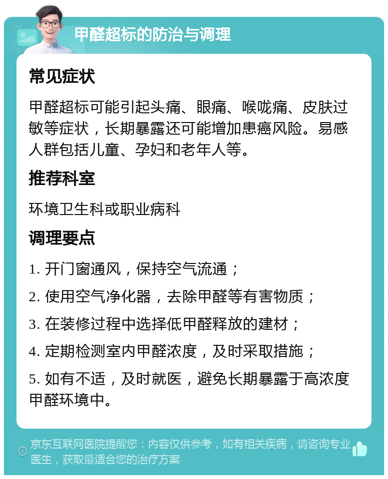 甲醛超标的防治与调理 常见症状 甲醛超标可能引起头痛、眼痛、喉咙痛、皮肤过敏等症状，长期暴露还可能增加患癌风险。易感人群包括儿童、孕妇和老年人等。 推荐科室 环境卫生科或职业病科 调理要点 1. 开门窗通风，保持空气流通； 2. 使用空气净化器，去除甲醛等有害物质； 3. 在装修过程中选择低甲醛释放的建材； 4. 定期检测室内甲醛浓度，及时采取措施； 5. 如有不适，及时就医，避免长期暴露于高浓度甲醛环境中。