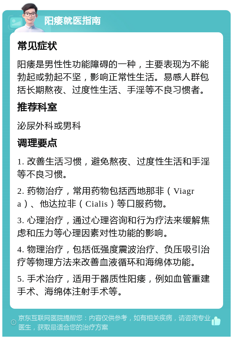 阳痿就医指南 常见症状 阳痿是男性性功能障碍的一种，主要表现为不能勃起或勃起不坚，影响正常性生活。易感人群包括长期熬夜、过度性生活、手淫等不良习惯者。 推荐科室 泌尿外科或男科 调理要点 1. 改善生活习惯，避免熬夜、过度性生活和手淫等不良习惯。 2. 药物治疗，常用药物包括西地那非（Viagra）、他达拉非（Cialis）等口服药物。 3. 心理治疗，通过心理咨询和行为疗法来缓解焦虑和压力等心理因素对性功能的影响。 4. 物理治疗，包括低强度震波治疗、负压吸引治疗等物理方法来改善血液循环和海绵体功能。 5. 手术治疗，适用于器质性阳痿，例如血管重建手术、海绵体注射手术等。