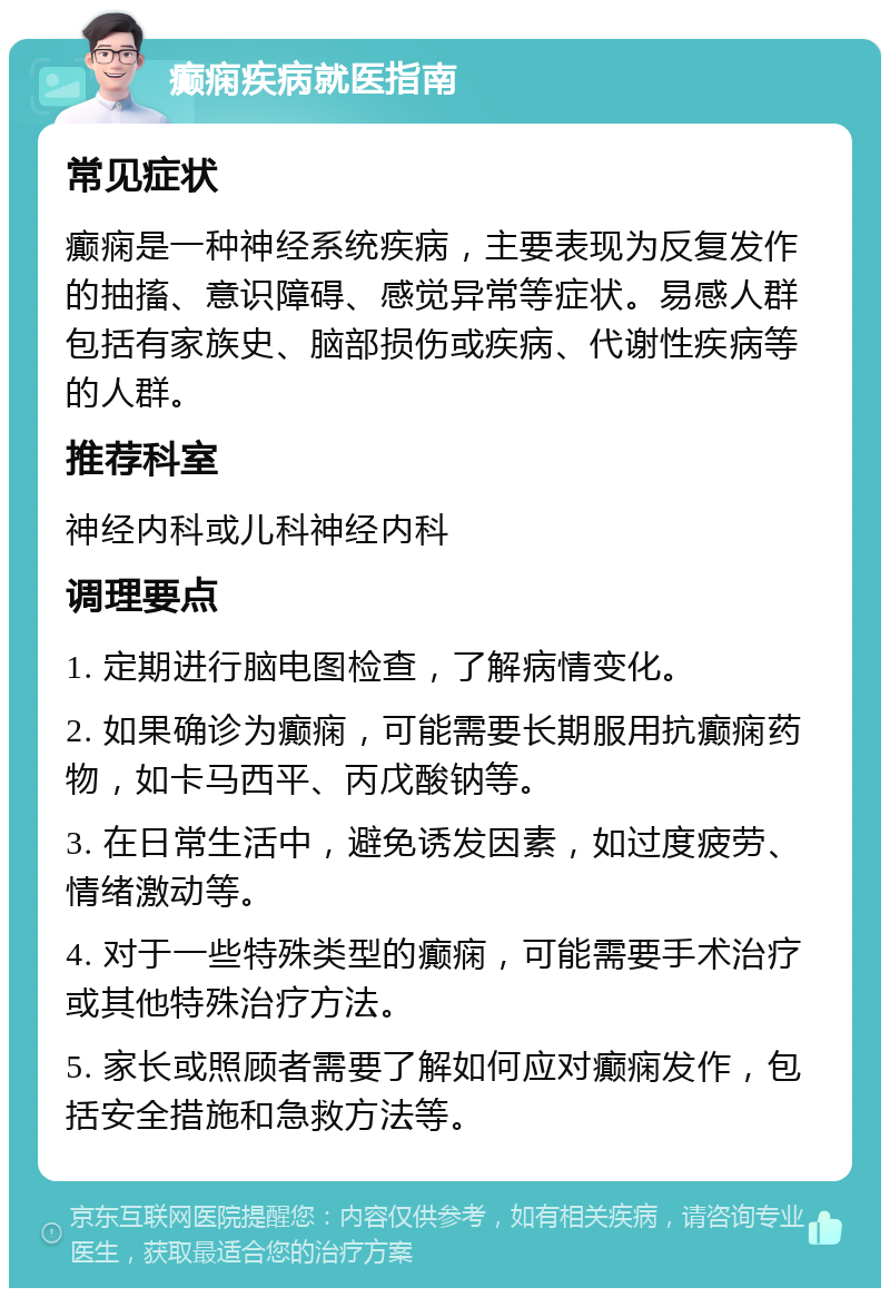 癫痫疾病就医指南 常见症状 癫痫是一种神经系统疾病，主要表现为反复发作的抽搐、意识障碍、感觉异常等症状。易感人群包括有家族史、脑部损伤或疾病、代谢性疾病等的人群。 推荐科室 神经内科或儿科神经内科 调理要点 1. 定期进行脑电图检查，了解病情变化。 2. 如果确诊为癫痫，可能需要长期服用抗癫痫药物，如卡马西平、丙戊酸钠等。 3. 在日常生活中，避免诱发因素，如过度疲劳、情绪激动等。 4. 对于一些特殊类型的癫痫，可能需要手术治疗或其他特殊治疗方法。 5. 家长或照顾者需要了解如何应对癫痫发作，包括安全措施和急救方法等。