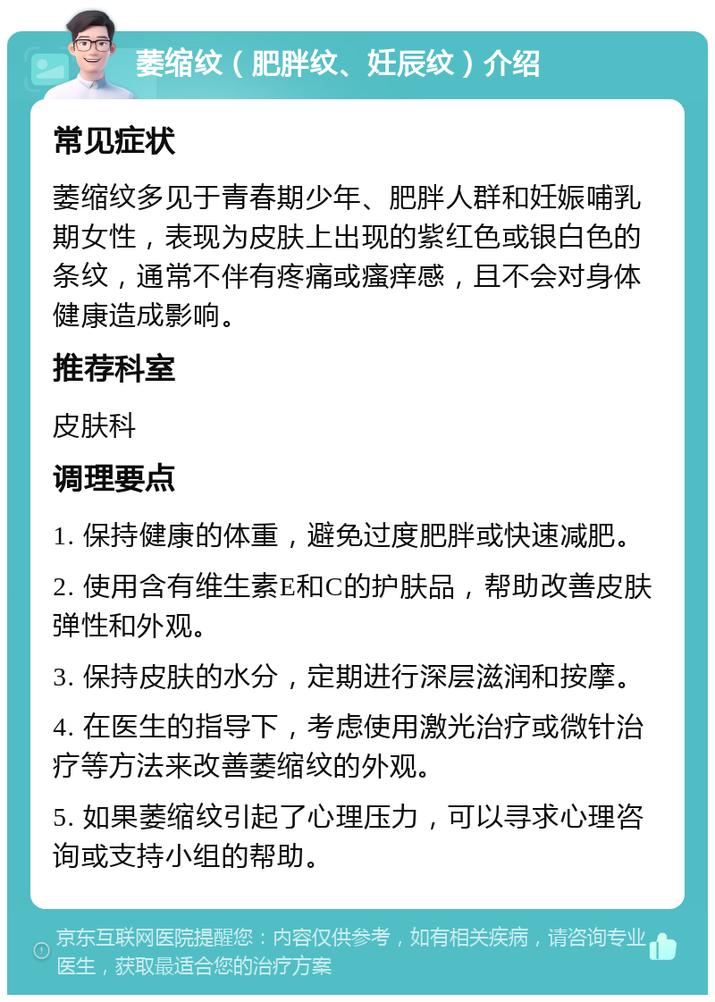 萎缩纹（肥胖纹、妊辰纹）介绍 常见症状 萎缩纹多见于青春期少年、肥胖人群和妊娠哺乳期女性，表现为皮肤上出现的紫红色或银白色的条纹，通常不伴有疼痛或瘙痒感，且不会对身体健康造成影响。 推荐科室 皮肤科 调理要点 1. 保持健康的体重，避免过度肥胖或快速减肥。 2. 使用含有维生素E和C的护肤品，帮助改善皮肤弹性和外观。 3. 保持皮肤的水分，定期进行深层滋润和按摩。 4. 在医生的指导下，考虑使用激光治疗或微针治疗等方法来改善萎缩纹的外观。 5. 如果萎缩纹引起了心理压力，可以寻求心理咨询或支持小组的帮助。