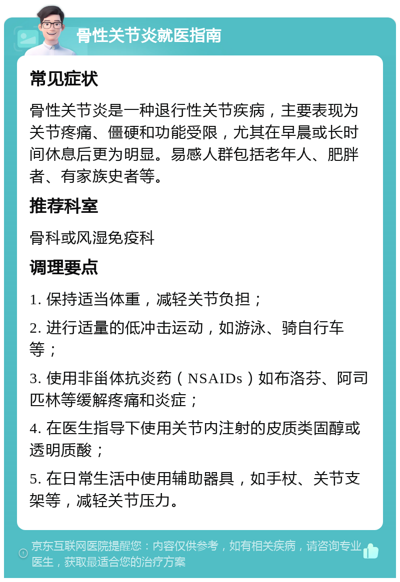 骨性关节炎就医指南 常见症状 骨性关节炎是一种退行性关节疾病，主要表现为关节疼痛、僵硬和功能受限，尤其在早晨或长时间休息后更为明显。易感人群包括老年人、肥胖者、有家族史者等。 推荐科室 骨科或风湿免疫科 调理要点 1. 保持适当体重，减轻关节负担； 2. 进行适量的低冲击运动，如游泳、骑自行车等； 3. 使用非甾体抗炎药（NSAIDs）如布洛芬、阿司匹林等缓解疼痛和炎症； 4. 在医生指导下使用关节内注射的皮质类固醇或透明质酸； 5. 在日常生活中使用辅助器具，如手杖、关节支架等，减轻关节压力。