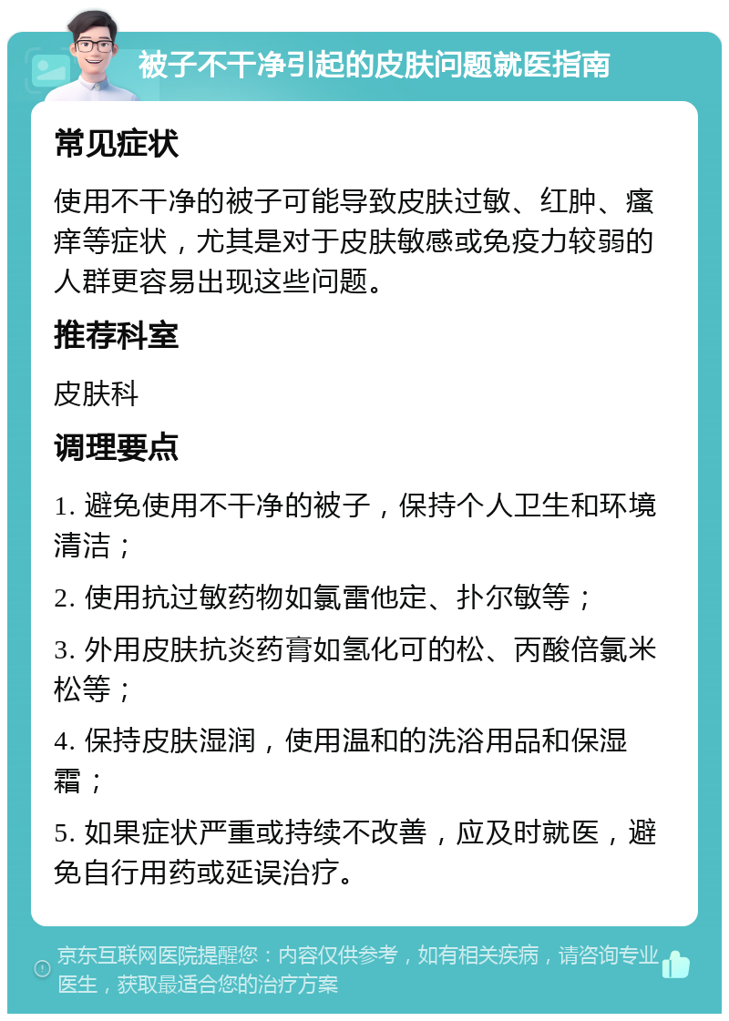 被子不干净引起的皮肤问题就医指南 常见症状 使用不干净的被子可能导致皮肤过敏、红肿、瘙痒等症状，尤其是对于皮肤敏感或免疫力较弱的人群更容易出现这些问题。 推荐科室 皮肤科 调理要点 1. 避免使用不干净的被子，保持个人卫生和环境清洁； 2. 使用抗过敏药物如氯雷他定、扑尔敏等； 3. 外用皮肤抗炎药膏如氢化可的松、丙酸倍氯米松等； 4. 保持皮肤湿润，使用温和的洗浴用品和保湿霜； 5. 如果症状严重或持续不改善，应及时就医，避免自行用药或延误治疗。