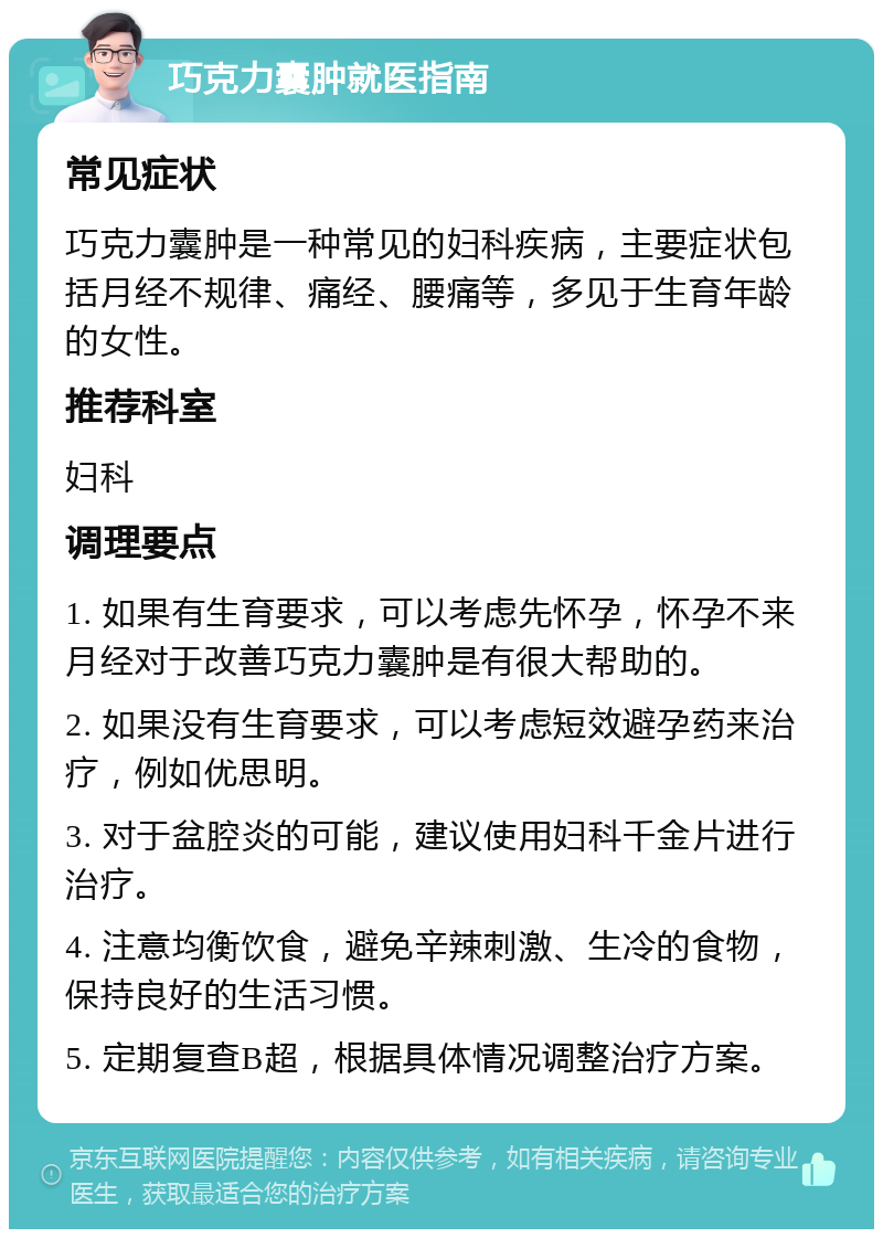 巧克力囊肿就医指南 常见症状 巧克力囊肿是一种常见的妇科疾病，主要症状包括月经不规律、痛经、腰痛等，多见于生育年龄的女性。 推荐科室 妇科 调理要点 1. 如果有生育要求，可以考虑先怀孕，怀孕不来月经对于改善巧克力囊肿是有很大帮助的。 2. 如果没有生育要求，可以考虑短效避孕药来治疗，例如优思明。 3. 对于盆腔炎的可能，建议使用妇科千金片进行治疗。 4. 注意均衡饮食，避免辛辣刺激、生冷的食物，保持良好的生活习惯。 5. 定期复查B超，根据具体情况调整治疗方案。