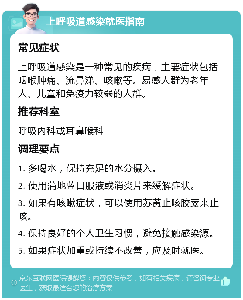 上呼吸道感染就医指南 常见症状 上呼吸道感染是一种常见的疾病，主要症状包括咽喉肿痛、流鼻涕、咳嗽等。易感人群为老年人、儿童和免疫力较弱的人群。 推荐科室 呼吸内科或耳鼻喉科 调理要点 1. 多喝水，保持充足的水分摄入。 2. 使用蒲地蓝口服液或消炎片来缓解症状。 3. 如果有咳嗽症状，可以使用苏黄止咳胶囊来止咳。 4. 保持良好的个人卫生习惯，避免接触感染源。 5. 如果症状加重或持续不改善，应及时就医。