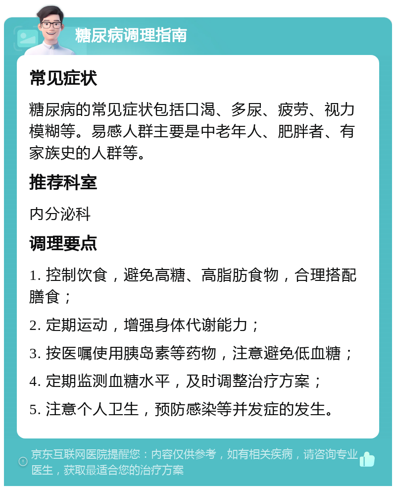 糖尿病调理指南 常见症状 糖尿病的常见症状包括口渴、多尿、疲劳、视力模糊等。易感人群主要是中老年人、肥胖者、有家族史的人群等。 推荐科室 内分泌科 调理要点 1. 控制饮食，避免高糖、高脂肪食物，合理搭配膳食； 2. 定期运动，增强身体代谢能力； 3. 按医嘱使用胰岛素等药物，注意避免低血糖； 4. 定期监测血糖水平，及时调整治疗方案； 5. 注意个人卫生，预防感染等并发症的发生。