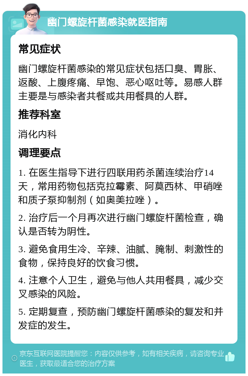 幽门螺旋杆菌感染就医指南 常见症状 幽门螺旋杆菌感染的常见症状包括口臭、胃胀、返酸、上腹疼痛、早饱、恶心呕吐等。易感人群主要是与感染者共餐或共用餐具的人群。 推荐科室 消化内科 调理要点 1. 在医生指导下进行四联用药杀菌连续治疗14天，常用药物包括克拉霉素、阿莫西林、甲硝唑和质子泵抑制剂（如奥美拉唑）。 2. 治疗后一个月再次进行幽门螺旋杆菌检查，确认是否转为阴性。 3. 避免食用生冷、辛辣、油腻、腌制、刺激性的食物，保持良好的饮食习惯。 4. 注意个人卫生，避免与他人共用餐具，减少交叉感染的风险。 5. 定期复查，预防幽门螺旋杆菌感染的复发和并发症的发生。