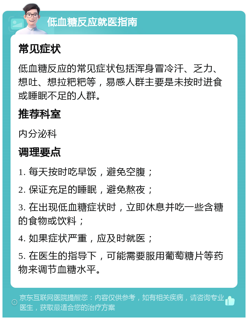 低血糖反应就医指南 常见症状 低血糖反应的常见症状包括浑身冒冷汗、乏力、想吐、想拉粑粑等，易感人群主要是未按时进食或睡眠不足的人群。 推荐科室 内分泌科 调理要点 1. 每天按时吃早饭，避免空腹； 2. 保证充足的睡眠，避免熬夜； 3. 在出现低血糖症状时，立即休息并吃一些含糖的食物或饮料； 4. 如果症状严重，应及时就医； 5. 在医生的指导下，可能需要服用葡萄糖片等药物来调节血糖水平。