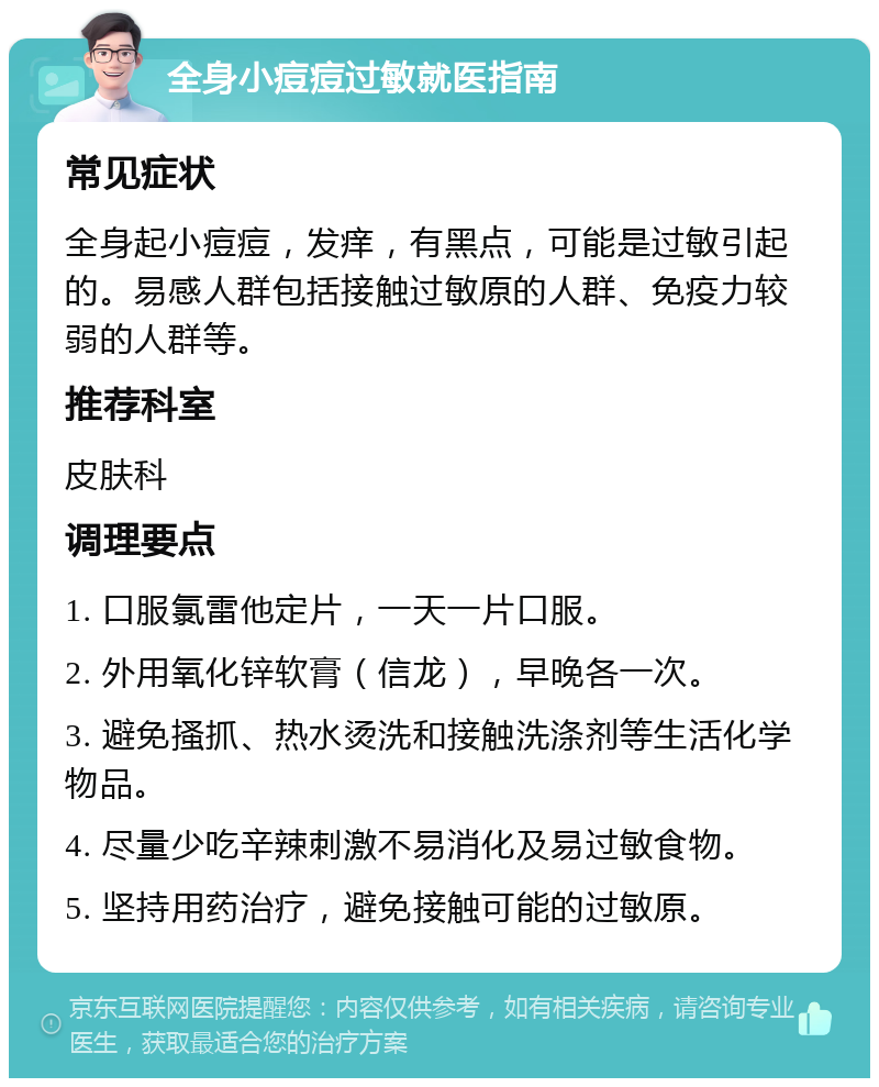 全身小痘痘过敏就医指南 常见症状 全身起小痘痘，发痒，有黑点，可能是过敏引起的。易感人群包括接触过敏原的人群、免疫力较弱的人群等。 推荐科室 皮肤科 调理要点 1. 口服氯雷他定片，一天一片口服。 2. 外用氧化锌软膏（信龙），早晚各一次。 3. 避免搔抓、热水烫洗和接触洗涤剂等生活化学物品。 4. 尽量少吃辛辣刺激不易消化及易过敏食物。 5. 坚持用药治疗，避免接触可能的过敏原。