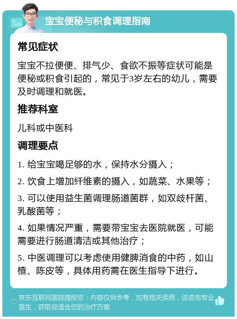 宝宝便秘与积食调理指南 常见症状 宝宝不拉便便、排气少、食欲不振等症状可能是便秘或积食引起的，常见于3岁左右的幼儿，需要及时调理和就医。 推荐科室 儿科或中医科 调理要点 1. 给宝宝喝足够的水，保持水分摄入； 2. 饮食上增加纤维素的摄入，如蔬菜、水果等； 3. 可以使用益生菌调理肠道菌群，如双歧杆菌、乳酸菌等； 4. 如果情况严重，需要带宝宝去医院就医，可能需要进行肠道清洁或其他治疗； 5. 中医调理可以考虑使用健脾消食的中药，如山楂、陈皮等，具体用药需在医生指导下进行。