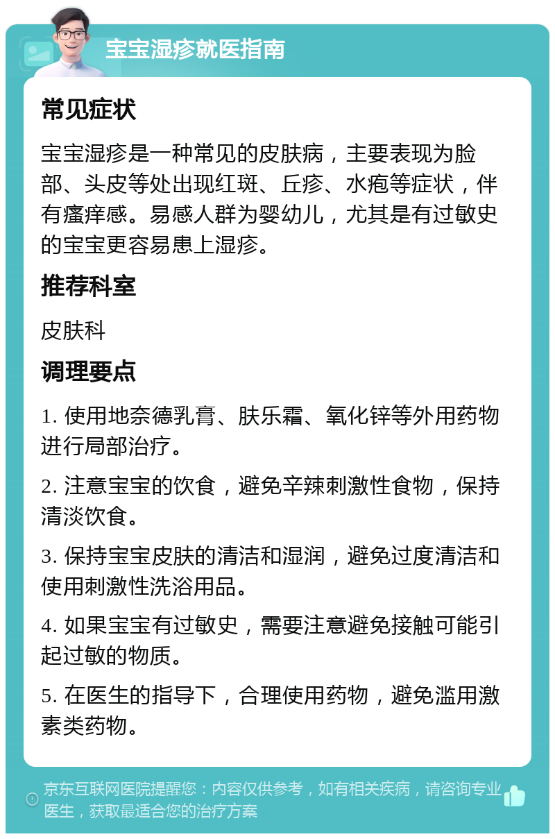 宝宝湿疹就医指南 常见症状 宝宝湿疹是一种常见的皮肤病，主要表现为脸部、头皮等处出现红斑、丘疹、水疱等症状，伴有瘙痒感。易感人群为婴幼儿，尤其是有过敏史的宝宝更容易患上湿疹。 推荐科室 皮肤科 调理要点 1. 使用地奈德乳膏、肤乐霜、氧化锌等外用药物进行局部治疗。 2. 注意宝宝的饮食，避免辛辣刺激性食物，保持清淡饮食。 3. 保持宝宝皮肤的清洁和湿润，避免过度清洁和使用刺激性洗浴用品。 4. 如果宝宝有过敏史，需要注意避免接触可能引起过敏的物质。 5. 在医生的指导下，合理使用药物，避免滥用激素类药物。