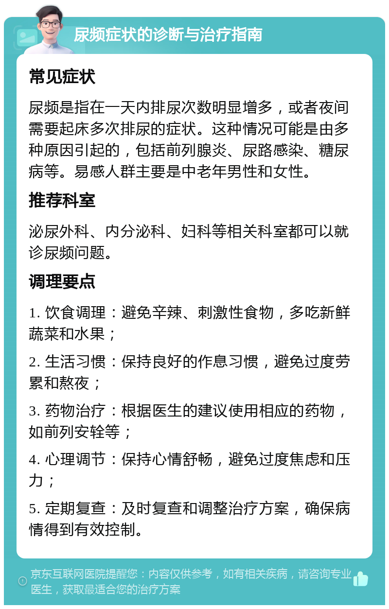 尿频症状的诊断与治疗指南 常见症状 尿频是指在一天内排尿次数明显增多，或者夜间需要起床多次排尿的症状。这种情况可能是由多种原因引起的，包括前列腺炎、尿路感染、糖尿病等。易感人群主要是中老年男性和女性。 推荐科室 泌尿外科、内分泌科、妇科等相关科室都可以就诊尿频问题。 调理要点 1. 饮食调理：避免辛辣、刺激性食物，多吃新鲜蔬菜和水果； 2. 生活习惯：保持良好的作息习惯，避免过度劳累和熬夜； 3. 药物治疗：根据医生的建议使用相应的药物，如前列安辁等； 4. 心理调节：保持心情舒畅，避免过度焦虑和压力； 5. 定期复查：及时复查和调整治疗方案，确保病情得到有效控制。