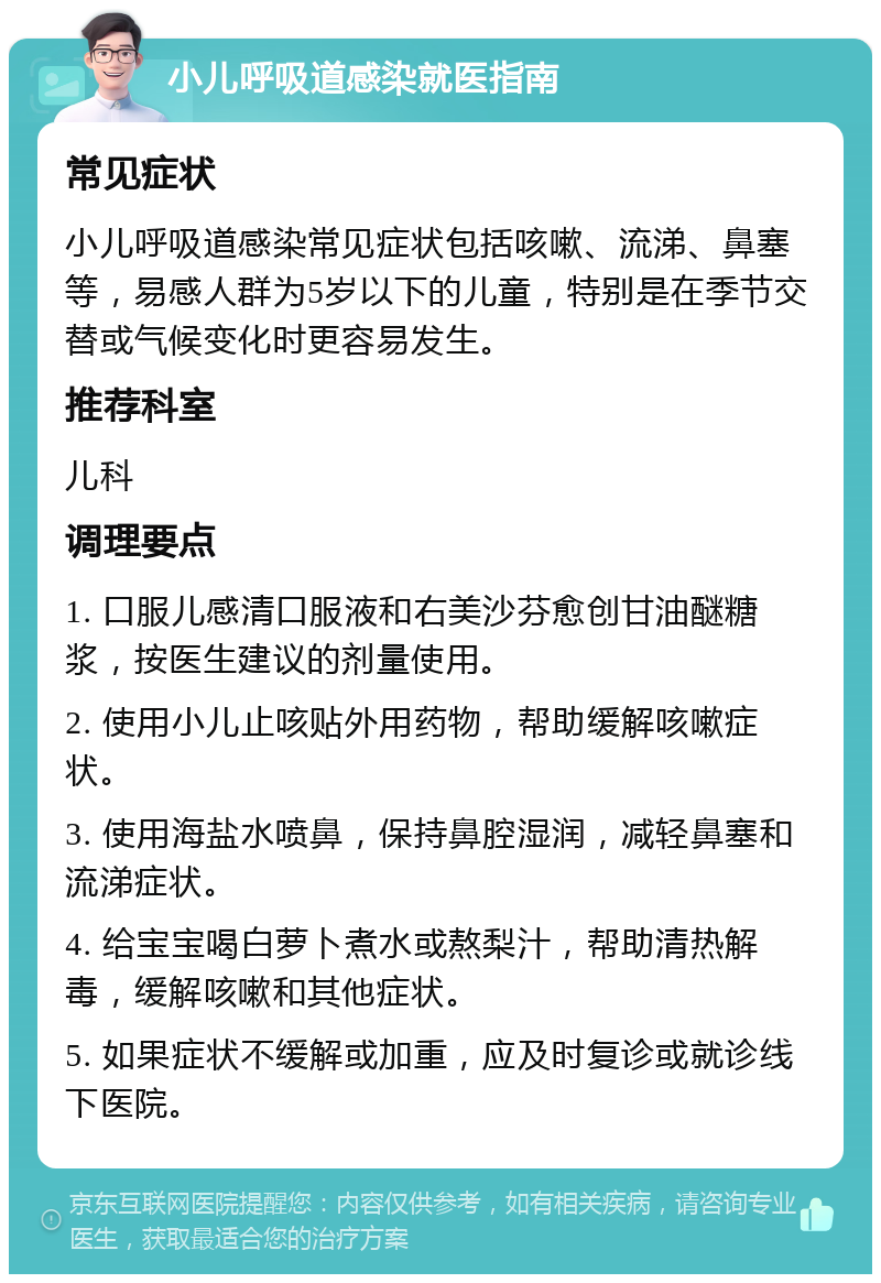 小儿呼吸道感染就医指南 常见症状 小儿呼吸道感染常见症状包括咳嗽、流涕、鼻塞等，易感人群为5岁以下的儿童，特别是在季节交替或气候变化时更容易发生。 推荐科室 儿科 调理要点 1. 口服儿感清口服液和右美沙芬愈创甘油醚糖浆，按医生建议的剂量使用。 2. 使用小儿止咳贴外用药物，帮助缓解咳嗽症状。 3. 使用海盐水喷鼻，保持鼻腔湿润，减轻鼻塞和流涕症状。 4. 给宝宝喝白萝卜煮水或熬梨汁，帮助清热解毒，缓解咳嗽和其他症状。 5. 如果症状不缓解或加重，应及时复诊或就诊线下医院。