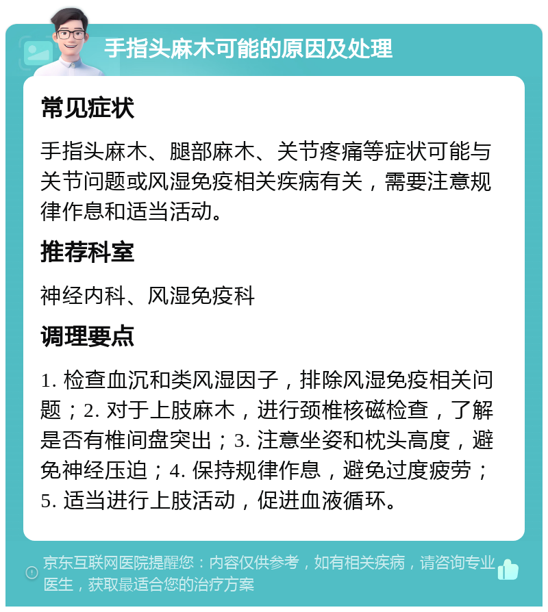 手指头麻木可能的原因及处理 常见症状 手指头麻木、腿部麻木、关节疼痛等症状可能与关节问题或风湿免疫相关疾病有关，需要注意规律作息和适当活动。 推荐科室 神经内科、风湿免疫科 调理要点 1. 检查血沉和类风湿因子，排除风湿免疫相关问题；2. 对于上肢麻木，进行颈椎核磁检查，了解是否有椎间盘突出；3. 注意坐姿和枕头高度，避免神经压迫；4. 保持规律作息，避免过度疲劳；5. 适当进行上肢活动，促进血液循环。