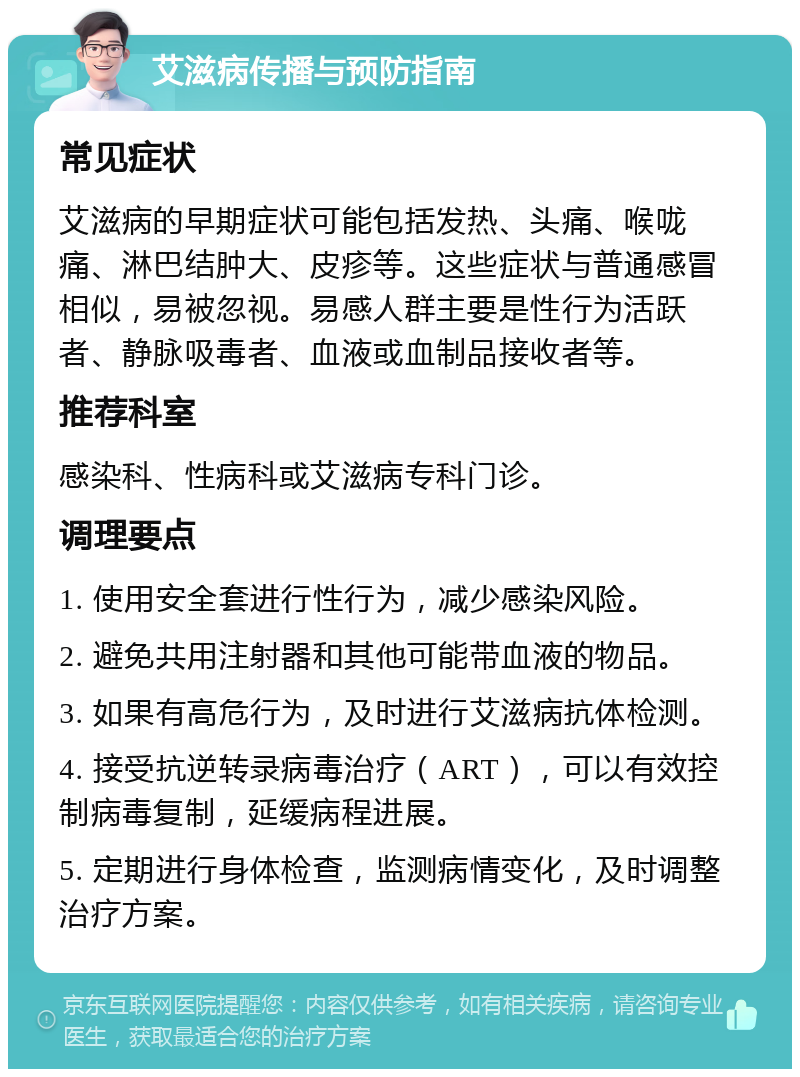 艾滋病传播与预防指南 常见症状 艾滋病的早期症状可能包括发热、头痛、喉咙痛、淋巴结肿大、皮疹等。这些症状与普通感冒相似，易被忽视。易感人群主要是性行为活跃者、静脉吸毒者、血液或血制品接收者等。 推荐科室 感染科、性病科或艾滋病专科门诊。 调理要点 1. 使用安全套进行性行为，减少感染风险。 2. 避免共用注射器和其他可能带血液的物品。 3. 如果有高危行为，及时进行艾滋病抗体检测。 4. 接受抗逆转录病毒治疗（ART），可以有效控制病毒复制，延缓病程进展。 5. 定期进行身体检查，监测病情变化，及时调整治疗方案。