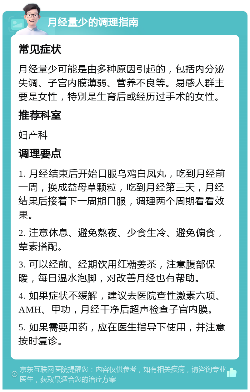 月经量少的调理指南 常见症状 月经量少可能是由多种原因引起的，包括内分泌失调、子宫内膜薄弱、营养不良等。易感人群主要是女性，特别是生育后或经历过手术的女性。 推荐科室 妇产科 调理要点 1. 月经结束后开始口服乌鸡白凤丸，吃到月经前一周，换成益母草颗粒，吃到月经第三天，月经结果后接着下一周期口服，调理两个周期看看效果。 2. 注意休息、避免熬夜、少食生冷、避免偏食，荤素搭配。 3. 可以经前、经期饮用红糖姜茶，注意腹部保暖，每日温水泡脚，对改善月经也有帮助。 4. 如果症状不缓解，建议去医院查性激素六项、AMH、甲功，月经干净后超声检查子宫内膜。 5. 如果需要用药，应在医生指导下使用，并注意按时复诊。