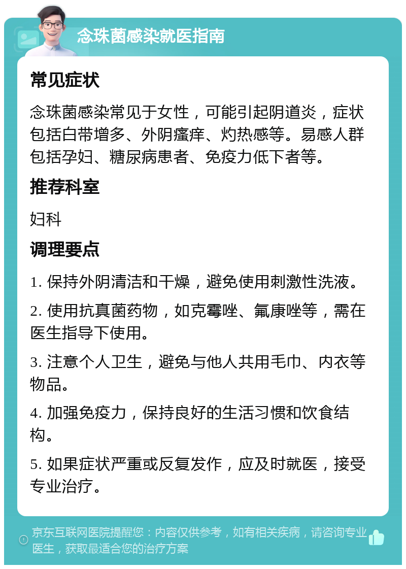 念珠菌感染就医指南 常见症状 念珠菌感染常见于女性，可能引起阴道炎，症状包括白带增多、外阴瘙痒、灼热感等。易感人群包括孕妇、糖尿病患者、免疫力低下者等。 推荐科室 妇科 调理要点 1. 保持外阴清洁和干燥，避免使用刺激性洗液。 2. 使用抗真菌药物，如克霉唑、氟康唑等，需在医生指导下使用。 3. 注意个人卫生，避免与他人共用毛巾、内衣等物品。 4. 加强免疫力，保持良好的生活习惯和饮食结构。 5. 如果症状严重或反复发作，应及时就医，接受专业治疗。