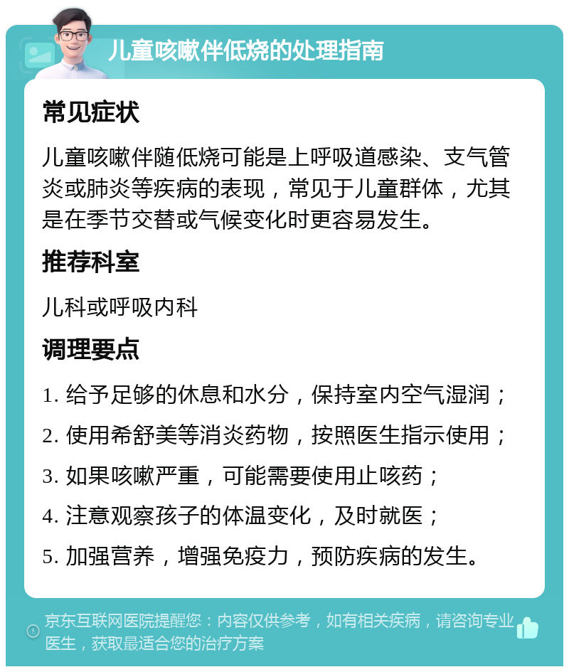 儿童咳嗽伴低烧的处理指南 常见症状 儿童咳嗽伴随低烧可能是上呼吸道感染、支气管炎或肺炎等疾病的表现，常见于儿童群体，尤其是在季节交替或气候变化时更容易发生。 推荐科室 儿科或呼吸内科 调理要点 1. 给予足够的休息和水分，保持室内空气湿润； 2. 使用希舒美等消炎药物，按照医生指示使用； 3. 如果咳嗽严重，可能需要使用止咳药； 4. 注意观察孩子的体温变化，及时就医； 5. 加强营养，增强免疫力，预防疾病的发生。