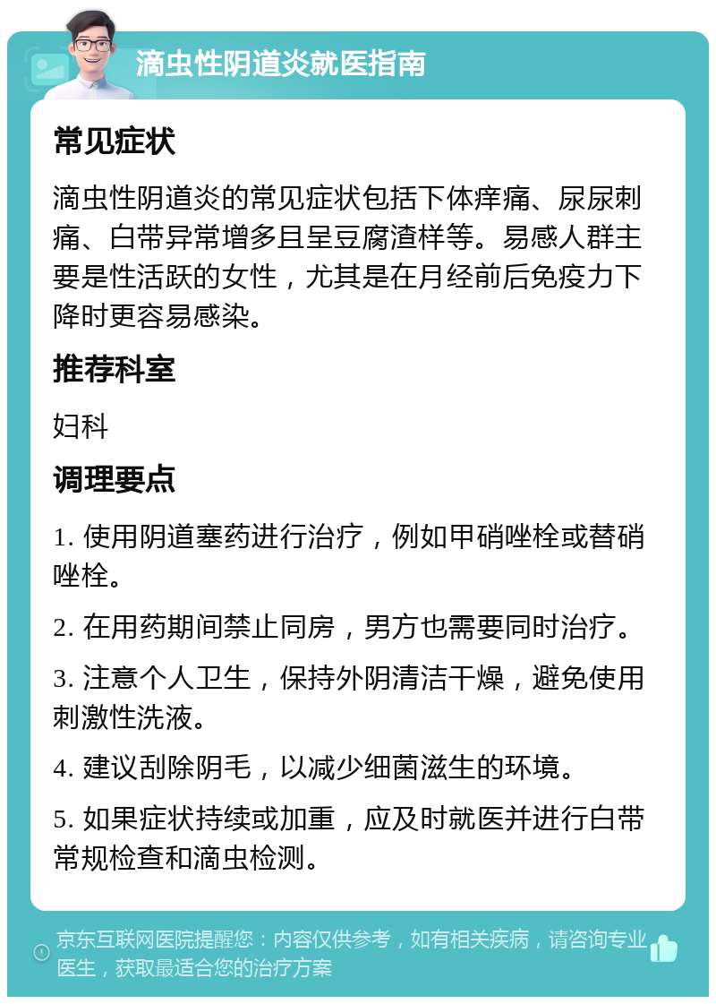 滴虫性阴道炎就医指南 常见症状 滴虫性阴道炎的常见症状包括下体痒痛、尿尿刺痛、白带异常增多且呈豆腐渣样等。易感人群主要是性活跃的女性，尤其是在月经前后免疫力下降时更容易感染。 推荐科室 妇科 调理要点 1. 使用阴道塞药进行治疗，例如甲硝唑栓或替硝唑栓。 2. 在用药期间禁止同房，男方也需要同时治疗。 3. 注意个人卫生，保持外阴清洁干燥，避免使用刺激性洗液。 4. 建议刮除阴毛，以减少细菌滋生的环境。 5. 如果症状持续或加重，应及时就医并进行白带常规检查和滴虫检测。