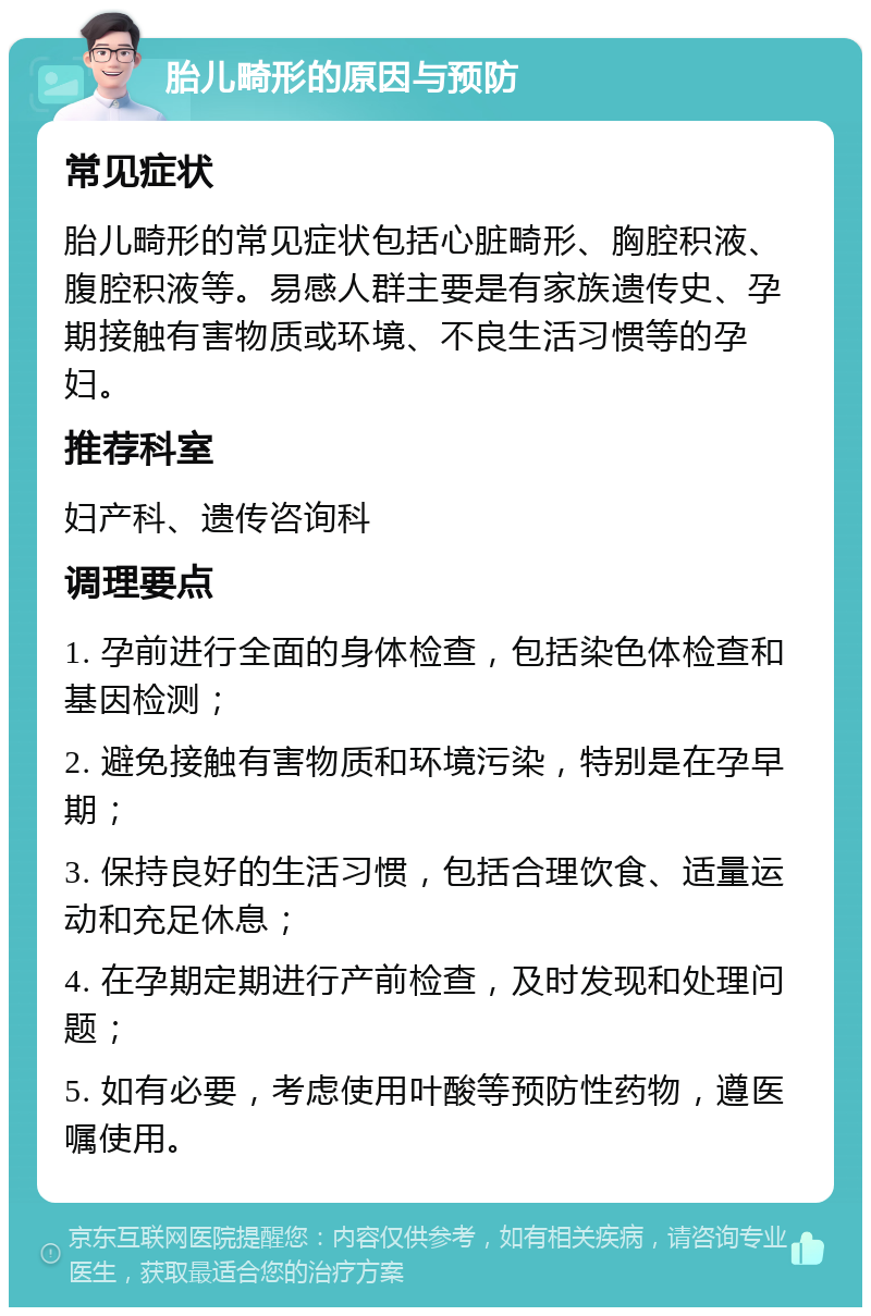 胎儿畸形的原因与预防 常见症状 胎儿畸形的常见症状包括心脏畸形、胸腔积液、腹腔积液等。易感人群主要是有家族遗传史、孕期接触有害物质或环境、不良生活习惯等的孕妇。 推荐科室 妇产科、遗传咨询科 调理要点 1. 孕前进行全面的身体检查，包括染色体检查和基因检测； 2. 避免接触有害物质和环境污染，特别是在孕早期； 3. 保持良好的生活习惯，包括合理饮食、适量运动和充足休息； 4. 在孕期定期进行产前检查，及时发现和处理问题； 5. 如有必要，考虑使用叶酸等预防性药物，遵医嘱使用。