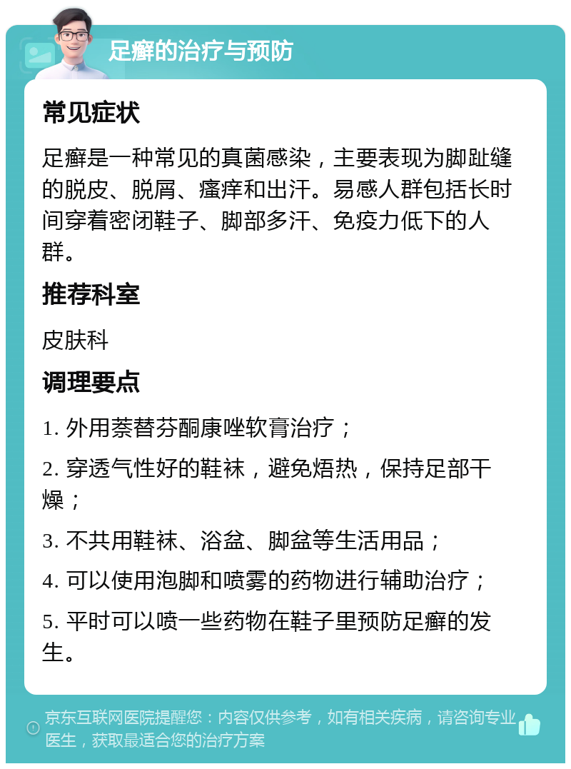 足癣的治疗与预防 常见症状 足癣是一种常见的真菌感染，主要表现为脚趾缝的脱皮、脱屑、瘙痒和出汗。易感人群包括长时间穿着密闭鞋子、脚部多汗、免疫力低下的人群。 推荐科室 皮肤科 调理要点 1. 外用萘替芬酮康唑软膏治疗； 2. 穿透气性好的鞋袜，避免焐热，保持足部干燥； 3. 不共用鞋袜、浴盆、脚盆等生活用品； 4. 可以使用泡脚和喷雾的药物进行辅助治疗； 5. 平时可以喷一些药物在鞋子里预防足癣的发生。