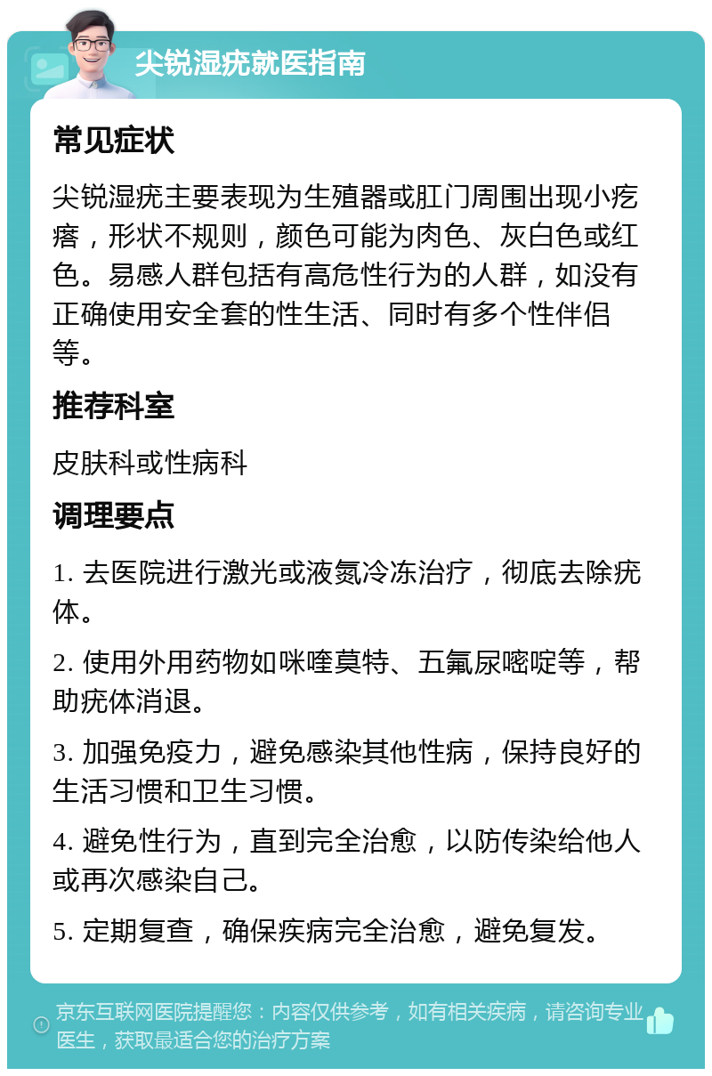 尖锐湿疣就医指南 常见症状 尖锐湿疣主要表现为生殖器或肛门周围出现小疙瘩，形状不规则，颜色可能为肉色、灰白色或红色。易感人群包括有高危性行为的人群，如没有正确使用安全套的性生活、同时有多个性伴侣等。 推荐科室 皮肤科或性病科 调理要点 1. 去医院进行激光或液氮冷冻治疗，彻底去除疣体。 2. 使用外用药物如咪喹莫特、五氟尿嘧啶等，帮助疣体消退。 3. 加强免疫力，避免感染其他性病，保持良好的生活习惯和卫生习惯。 4. 避免性行为，直到完全治愈，以防传染给他人或再次感染自己。 5. 定期复查，确保疾病完全治愈，避免复发。