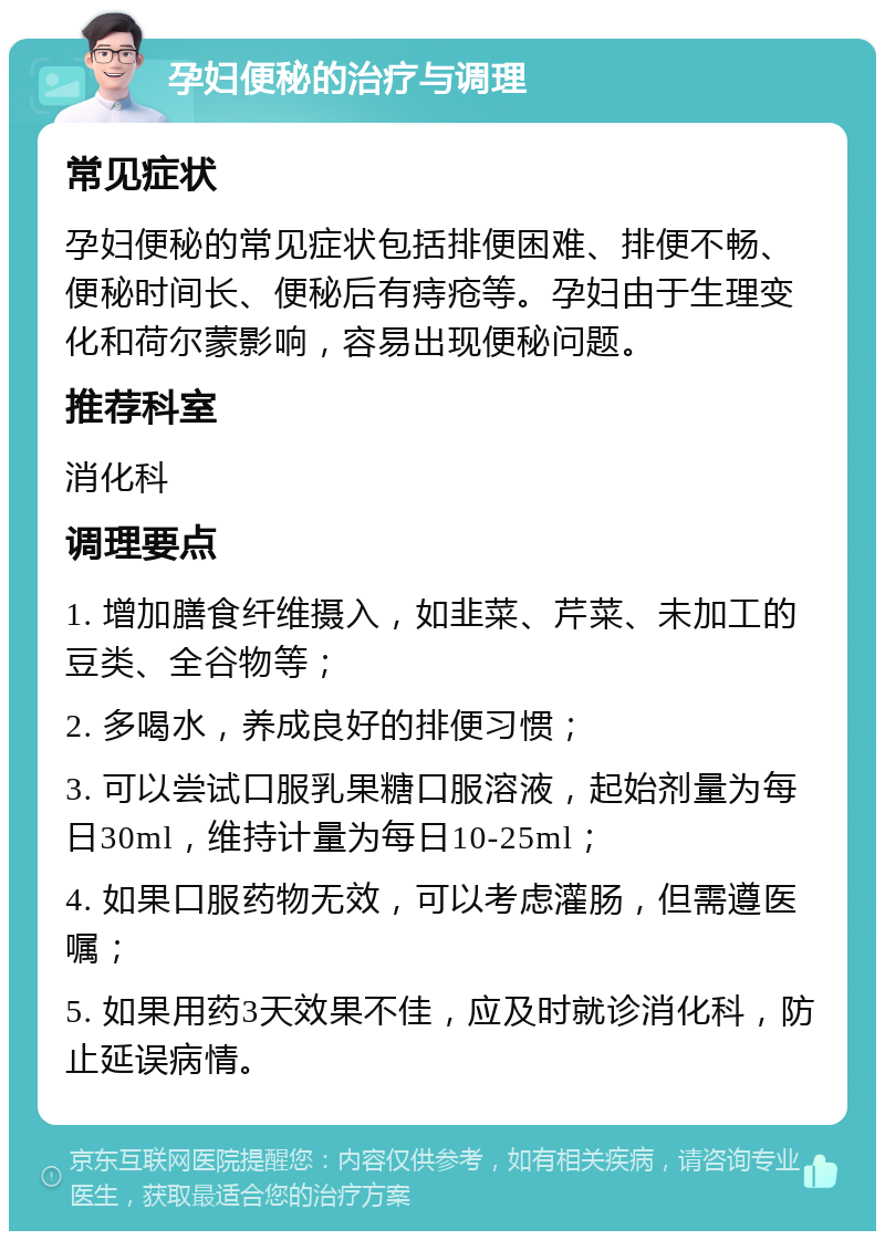 孕妇便秘的治疗与调理 常见症状 孕妇便秘的常见症状包括排便困难、排便不畅、便秘时间长、便秘后有痔疮等。孕妇由于生理变化和荷尔蒙影响，容易出现便秘问题。 推荐科室 消化科 调理要点 1. 增加膳食纤维摄入，如韭菜、芹菜、未加工的豆类、全谷物等； 2. 多喝水，养成良好的排便习惯； 3. 可以尝试口服乳果糖口服溶液，起始剂量为每日30ml，维持计量为每日10-25ml； 4. 如果口服药物无效，可以考虑灌肠，但需遵医嘱； 5. 如果用药3天效果不佳，应及时就诊消化科，防止延误病情。