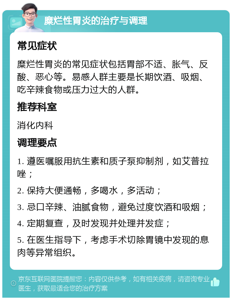 糜烂性胃炎的治疗与调理 常见症状 糜烂性胃炎的常见症状包括胃部不适、胀气、反酸、恶心等。易感人群主要是长期饮酒、吸烟、吃辛辣食物或压力过大的人群。 推荐科室 消化内科 调理要点 1. 遵医嘱服用抗生素和质子泵抑制剂，如艾普拉唑； 2. 保持大便通畅，多喝水，多活动； 3. 忌口辛辣、油腻食物，避免过度饮酒和吸烟； 4. 定期复查，及时发现并处理并发症； 5. 在医生指导下，考虑手术切除胃镜中发现的息肉等异常组织。