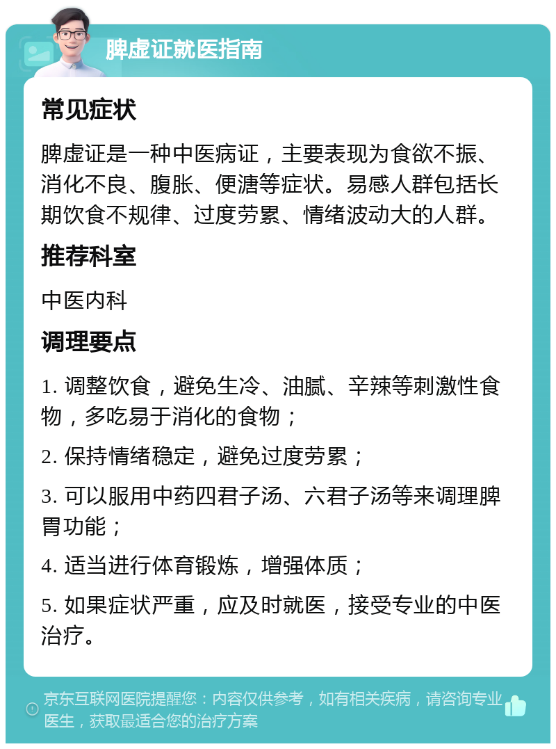 脾虚证就医指南 常见症状 脾虚证是一种中医病证，主要表现为食欲不振、消化不良、腹胀、便溏等症状。易感人群包括长期饮食不规律、过度劳累、情绪波动大的人群。 推荐科室 中医内科 调理要点 1. 调整饮食，避免生冷、油腻、辛辣等刺激性食物，多吃易于消化的食物； 2. 保持情绪稳定，避免过度劳累； 3. 可以服用中药四君子汤、六君子汤等来调理脾胃功能； 4. 适当进行体育锻炼，增强体质； 5. 如果症状严重，应及时就医，接受专业的中医治疗。