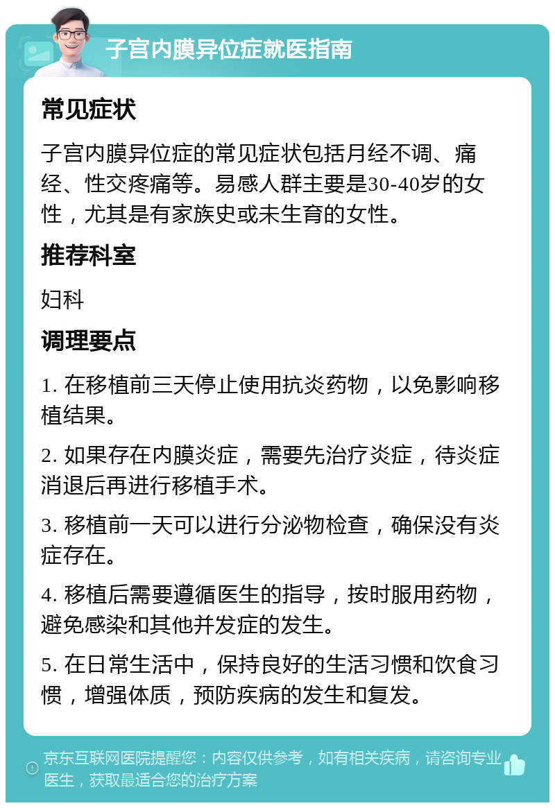 子宫内膜异位症就医指南 常见症状 子宫内膜异位症的常见症状包括月经不调、痛经、性交疼痛等。易感人群主要是30-40岁的女性，尤其是有家族史或未生育的女性。 推荐科室 妇科 调理要点 1. 在移植前三天停止使用抗炎药物，以免影响移植结果。 2. 如果存在内膜炎症，需要先治疗炎症，待炎症消退后再进行移植手术。 3. 移植前一天可以进行分泌物检查，确保没有炎症存在。 4. 移植后需要遵循医生的指导，按时服用药物，避免感染和其他并发症的发生。 5. 在日常生活中，保持良好的生活习惯和饮食习惯，增强体质，预防疾病的发生和复发。