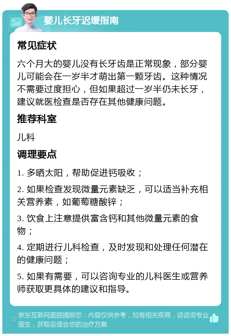 婴儿长牙迟缓指南 常见症状 六个月大的婴儿没有长牙齿是正常现象，部分婴儿可能会在一岁半才萌出第一颗牙齿。这种情况不需要过度担心，但如果超过一岁半仍未长牙，建议就医检查是否存在其他健康问题。 推荐科室 儿科 调理要点 1. 多晒太阳，帮助促进钙吸收； 2. 如果检查发现微量元素缺乏，可以适当补充相关营养素，如葡萄糖酸锌； 3. 饮食上注意提供富含钙和其他微量元素的食物； 4. 定期进行儿科检查，及时发现和处理任何潜在的健康问题； 5. 如果有需要，可以咨询专业的儿科医生或营养师获取更具体的建议和指导。