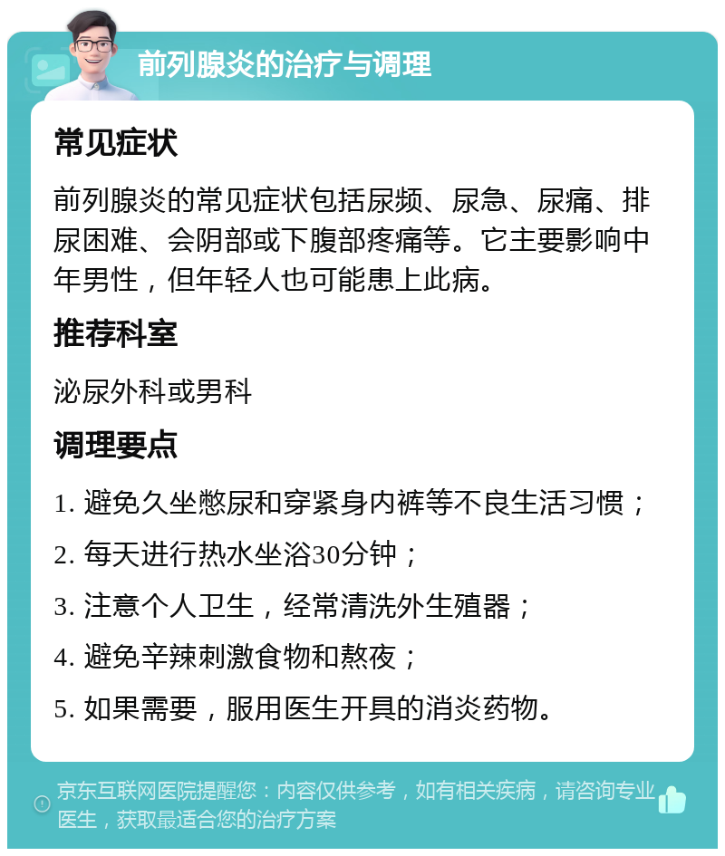 前列腺炎的治疗与调理 常见症状 前列腺炎的常见症状包括尿频、尿急、尿痛、排尿困难、会阴部或下腹部疼痛等。它主要影响中年男性，但年轻人也可能患上此病。 推荐科室 泌尿外科或男科 调理要点 1. 避免久坐憋尿和穿紧身内裤等不良生活习惯； 2. 每天进行热水坐浴30分钟； 3. 注意个人卫生，经常清洗外生殖器； 4. 避免辛辣刺激食物和熬夜； 5. 如果需要，服用医生开具的消炎药物。