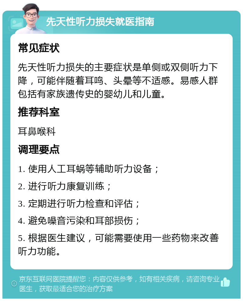 先天性听力损失就医指南 常见症状 先天性听力损失的主要症状是单侧或双侧听力下降，可能伴随着耳鸣、头晕等不适感。易感人群包括有家族遗传史的婴幼儿和儿童。 推荐科室 耳鼻喉科 调理要点 1. 使用人工耳蜗等辅助听力设备； 2. 进行听力康复训练； 3. 定期进行听力检查和评估； 4. 避免噪音污染和耳部损伤； 5. 根据医生建议，可能需要使用一些药物来改善听力功能。