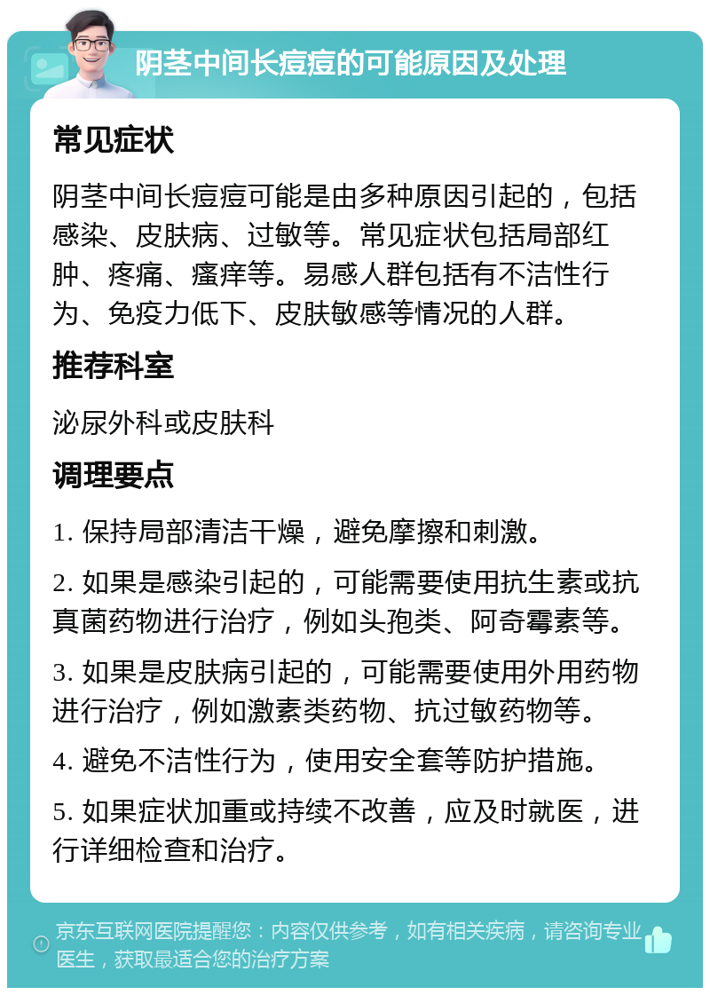 阴茎中间长痘痘的可能原因及处理 常见症状 阴茎中间长痘痘可能是由多种原因引起的，包括感染、皮肤病、过敏等。常见症状包括局部红肿、疼痛、瘙痒等。易感人群包括有不洁性行为、免疫力低下、皮肤敏感等情况的人群。 推荐科室 泌尿外科或皮肤科 调理要点 1. 保持局部清洁干燥，避免摩擦和刺激。 2. 如果是感染引起的，可能需要使用抗生素或抗真菌药物进行治疗，例如头孢类、阿奇霉素等。 3. 如果是皮肤病引起的，可能需要使用外用药物进行治疗，例如激素类药物、抗过敏药物等。 4. 避免不洁性行为，使用安全套等防护措施。 5. 如果症状加重或持续不改善，应及时就医，进行详细检查和治疗。