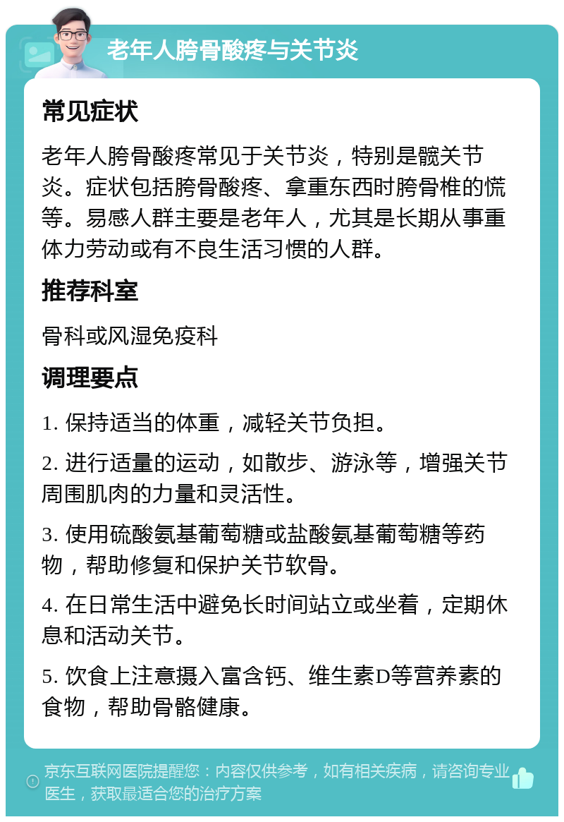 老年人胯骨酸疼与关节炎 常见症状 老年人胯骨酸疼常见于关节炎，特别是髋关节炎。症状包括胯骨酸疼、拿重东西时胯骨椎的慌等。易感人群主要是老年人，尤其是长期从事重体力劳动或有不良生活习惯的人群。 推荐科室 骨科或风湿免疫科 调理要点 1. 保持适当的体重，减轻关节负担。 2. 进行适量的运动，如散步、游泳等，增强关节周围肌肉的力量和灵活性。 3. 使用硫酸氨基葡萄糖或盐酸氨基葡萄糖等药物，帮助修复和保护关节软骨。 4. 在日常生活中避免长时间站立或坐着，定期休息和活动关节。 5. 饮食上注意摄入富含钙、维生素D等营养素的食物，帮助骨骼健康。