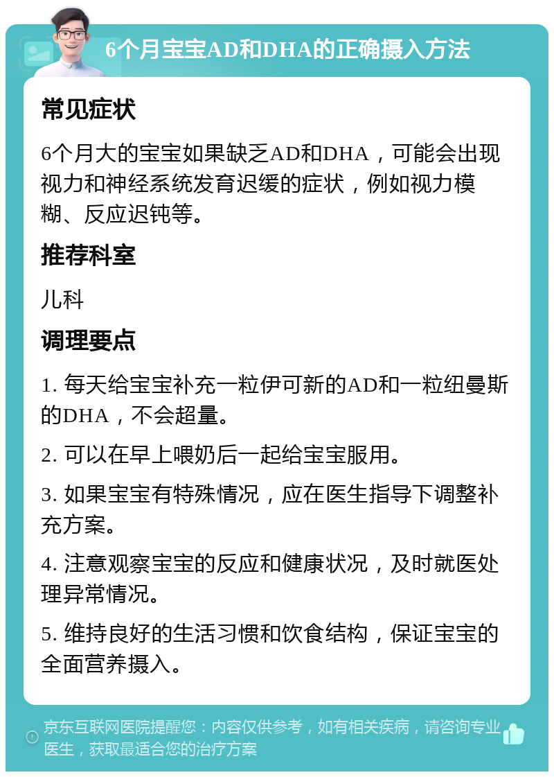 6个月宝宝AD和DHA的正确摄入方法 常见症状 6个月大的宝宝如果缺乏AD和DHA，可能会出现视力和神经系统发育迟缓的症状，例如视力模糊、反应迟钝等。 推荐科室 儿科 调理要点 1. 每天给宝宝补充一粒伊可新的AD和一粒纽曼斯的DHA，不会超量。 2. 可以在早上喂奶后一起给宝宝服用。 3. 如果宝宝有特殊情况，应在医生指导下调整补充方案。 4. 注意观察宝宝的反应和健康状况，及时就医处理异常情况。 5. 维持良好的生活习惯和饮食结构，保证宝宝的全面营养摄入。