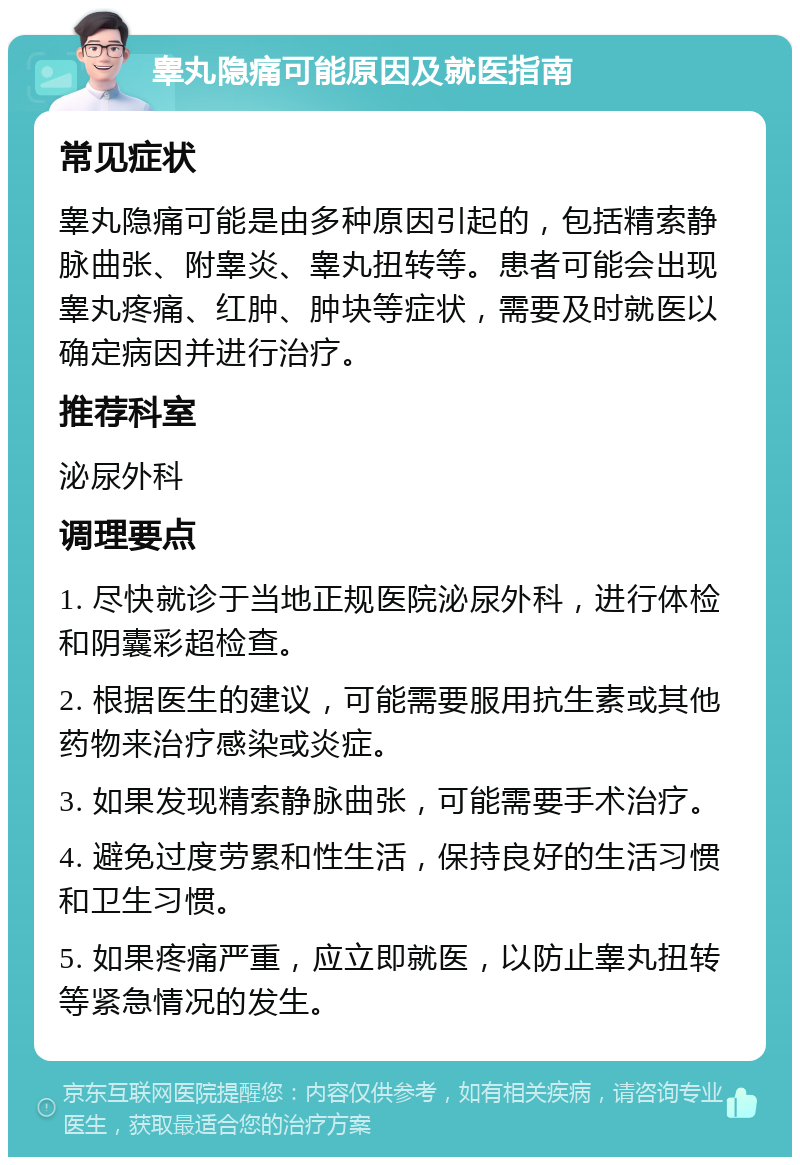 睾丸隐痛可能原因及就医指南 常见症状 睾丸隐痛可能是由多种原因引起的，包括精索静脉曲张、附睾炎、睾丸扭转等。患者可能会出现睾丸疼痛、红肿、肿块等症状，需要及时就医以确定病因并进行治疗。 推荐科室 泌尿外科 调理要点 1. 尽快就诊于当地正规医院泌尿外科，进行体检和阴囊彩超检查。 2. 根据医生的建议，可能需要服用抗生素或其他药物来治疗感染或炎症。 3. 如果发现精索静脉曲张，可能需要手术治疗。 4. 避免过度劳累和性生活，保持良好的生活习惯和卫生习惯。 5. 如果疼痛严重，应立即就医，以防止睾丸扭转等紧急情况的发生。