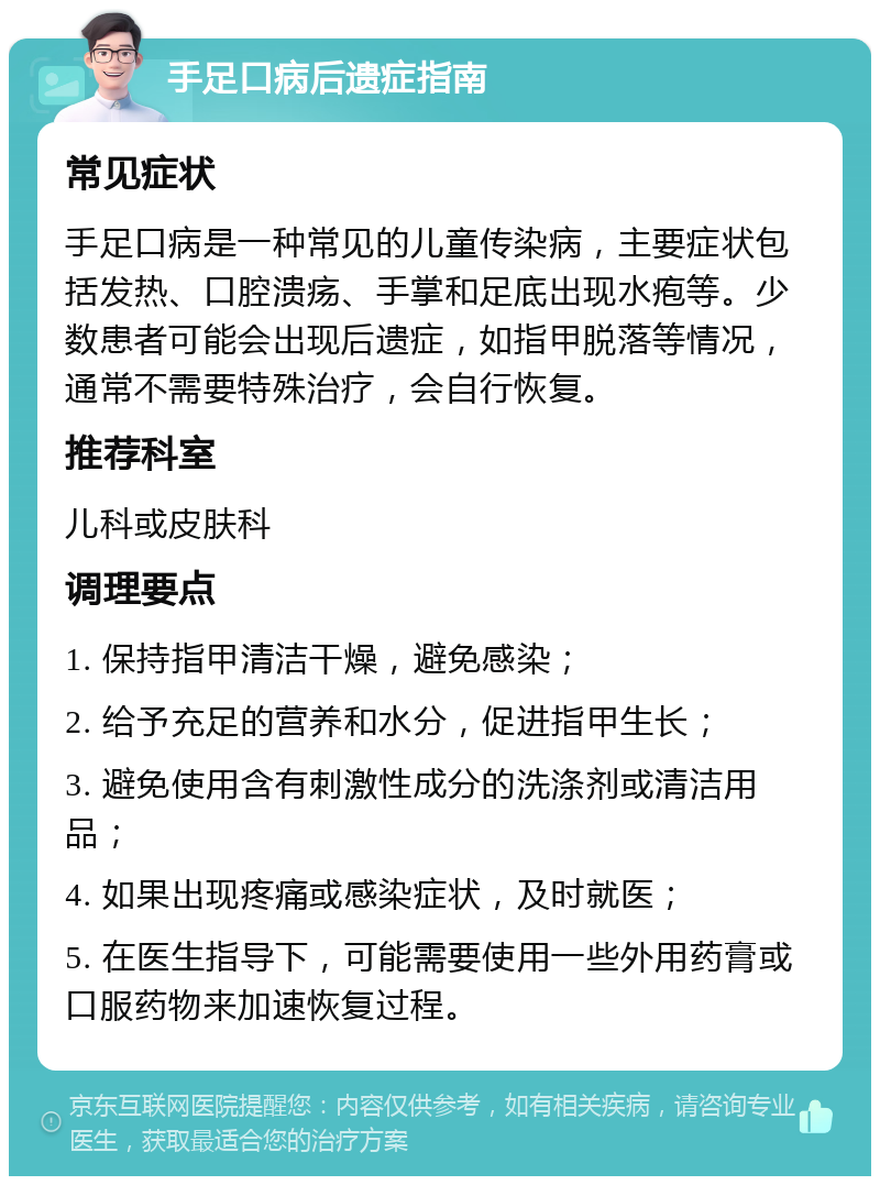 手足口病后遗症指南 常见症状 手足口病是一种常见的儿童传染病，主要症状包括发热、口腔溃疡、手掌和足底出现水疱等。少数患者可能会出现后遗症，如指甲脱落等情况，通常不需要特殊治疗，会自行恢复。 推荐科室 儿科或皮肤科 调理要点 1. 保持指甲清洁干燥，避免感染； 2. 给予充足的营养和水分，促进指甲生长； 3. 避免使用含有刺激性成分的洗涤剂或清洁用品； 4. 如果出现疼痛或感染症状，及时就医； 5. 在医生指导下，可能需要使用一些外用药膏或口服药物来加速恢复过程。