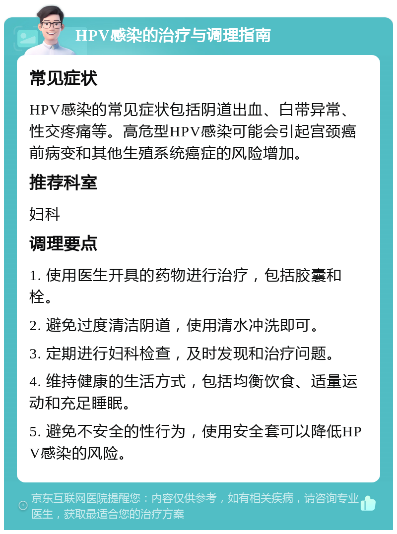 HPV感染的治疗与调理指南 常见症状 HPV感染的常见症状包括阴道出血、白带异常、性交疼痛等。高危型HPV感染可能会引起宫颈癌前病变和其他生殖系统癌症的风险增加。 推荐科室 妇科 调理要点 1. 使用医生开具的药物进行治疗，包括胶囊和栓。 2. 避免过度清洁阴道，使用清水冲洗即可。 3. 定期进行妇科检查，及时发现和治疗问题。 4. 维持健康的生活方式，包括均衡饮食、适量运动和充足睡眠。 5. 避免不安全的性行为，使用安全套可以降低HPV感染的风险。