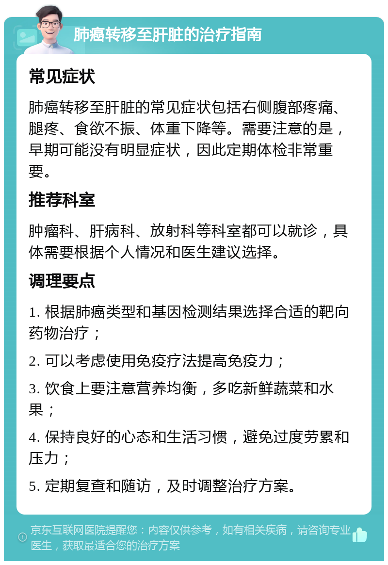 肺癌转移至肝脏的治疗指南 常见症状 肺癌转移至肝脏的常见症状包括右侧腹部疼痛、腿疼、食欲不振、体重下降等。需要注意的是，早期可能没有明显症状，因此定期体检非常重要。 推荐科室 肿瘤科、肝病科、放射科等科室都可以就诊，具体需要根据个人情况和医生建议选择。 调理要点 1. 根据肺癌类型和基因检测结果选择合适的靶向药物治疗； 2. 可以考虑使用免疫疗法提高免疫力； 3. 饮食上要注意营养均衡，多吃新鲜蔬菜和水果； 4. 保持良好的心态和生活习惯，避免过度劳累和压力； 5. 定期复查和随访，及时调整治疗方案。