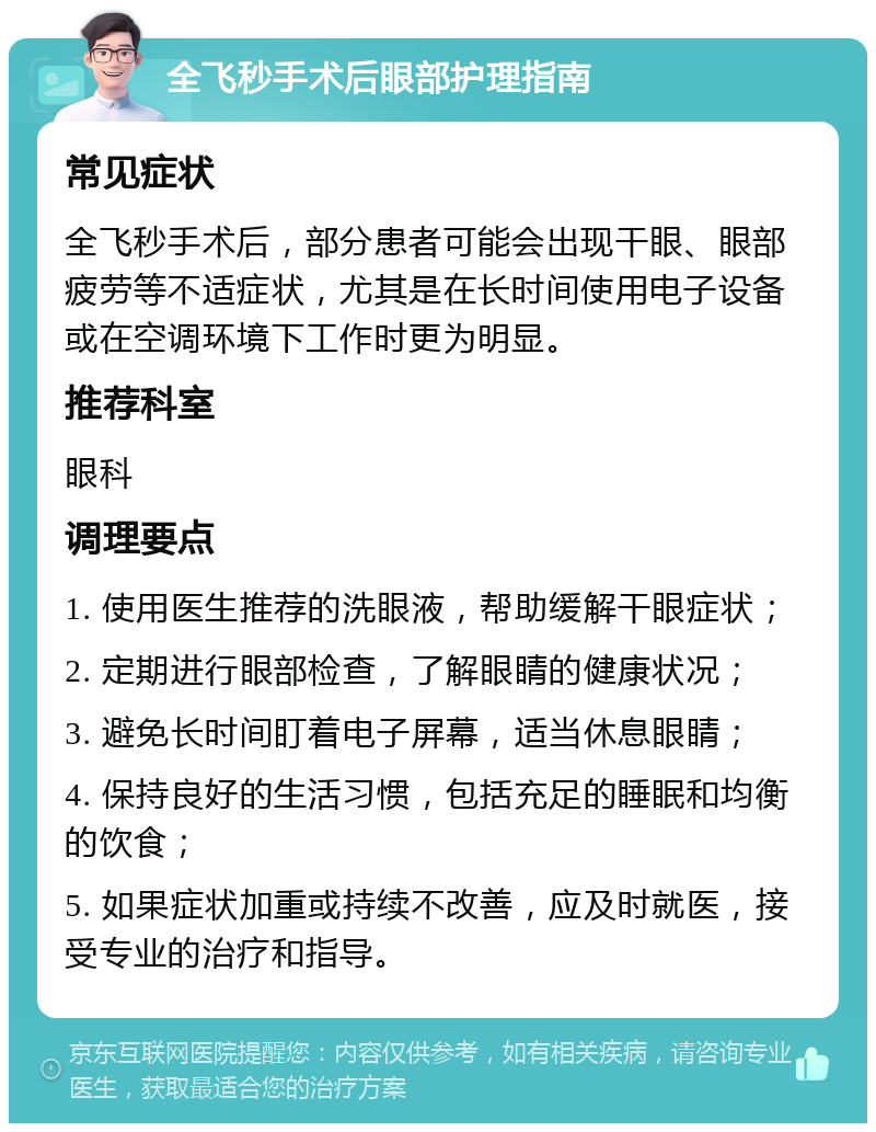 全飞秒手术后眼部护理指南 常见症状 全飞秒手术后，部分患者可能会出现干眼、眼部疲劳等不适症状，尤其是在长时间使用电子设备或在空调环境下工作时更为明显。 推荐科室 眼科 调理要点 1. 使用医生推荐的洗眼液，帮助缓解干眼症状； 2. 定期进行眼部检查，了解眼睛的健康状况； 3. 避免长时间盯着电子屏幕，适当休息眼睛； 4. 保持良好的生活习惯，包括充足的睡眠和均衡的饮食； 5. 如果症状加重或持续不改善，应及时就医，接受专业的治疗和指导。