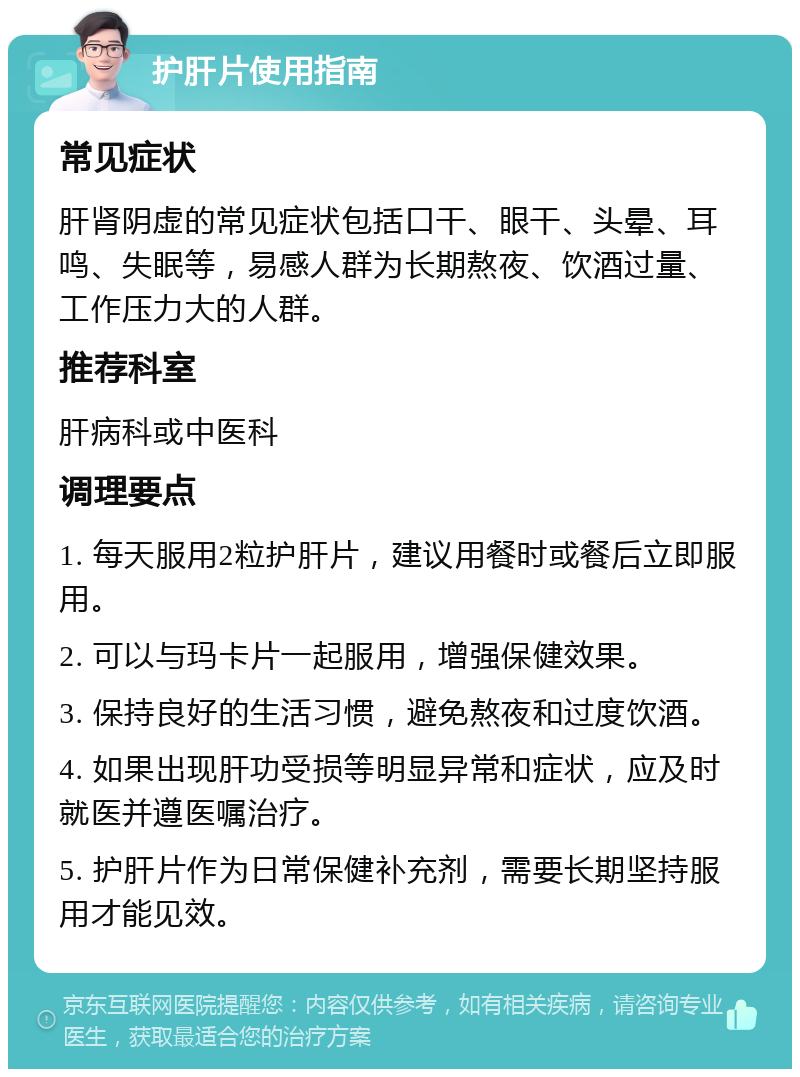 护肝片使用指南 常见症状 肝肾阴虚的常见症状包括口干、眼干、头晕、耳鸣、失眠等，易感人群为长期熬夜、饮酒过量、工作压力大的人群。 推荐科室 肝病科或中医科 调理要点 1. 每天服用2粒护肝片，建议用餐时或餐后立即服用。 2. 可以与玛卡片一起服用，增强保健效果。 3. 保持良好的生活习惯，避免熬夜和过度饮酒。 4. 如果出现肝功受损等明显异常和症状，应及时就医并遵医嘱治疗。 5. 护肝片作为日常保健补充剂，需要长期坚持服用才能见效。