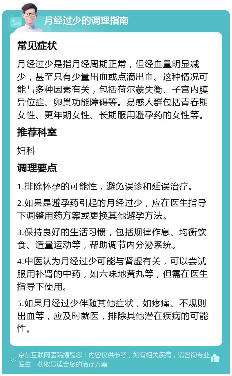 月经过少的调理指南 常见症状 月经过少是指月经周期正常，但经血量明显减少，甚至只有少量出血或点滴出血。这种情况可能与多种因素有关，包括荷尔蒙失衡、子宫内膜异位症、卵巢功能障碍等。易感人群包括青春期女性、更年期女性、长期服用避孕药的女性等。 推荐科室 妇科 调理要点 1.排除怀孕的可能性，避免误诊和延误治疗。 2.如果是避孕药引起的月经过少，应在医生指导下调整用药方案或更换其他避孕方法。 3.保持良好的生活习惯，包括规律作息、均衡饮食、适量运动等，帮助调节内分泌系统。 4.中医认为月经过少可能与肾虚有关，可以尝试服用补肾的中药，如六味地黄丸等，但需在医生指导下使用。 5.如果月经过少伴随其他症状，如疼痛、不规则出血等，应及时就医，排除其他潜在疾病的可能性。