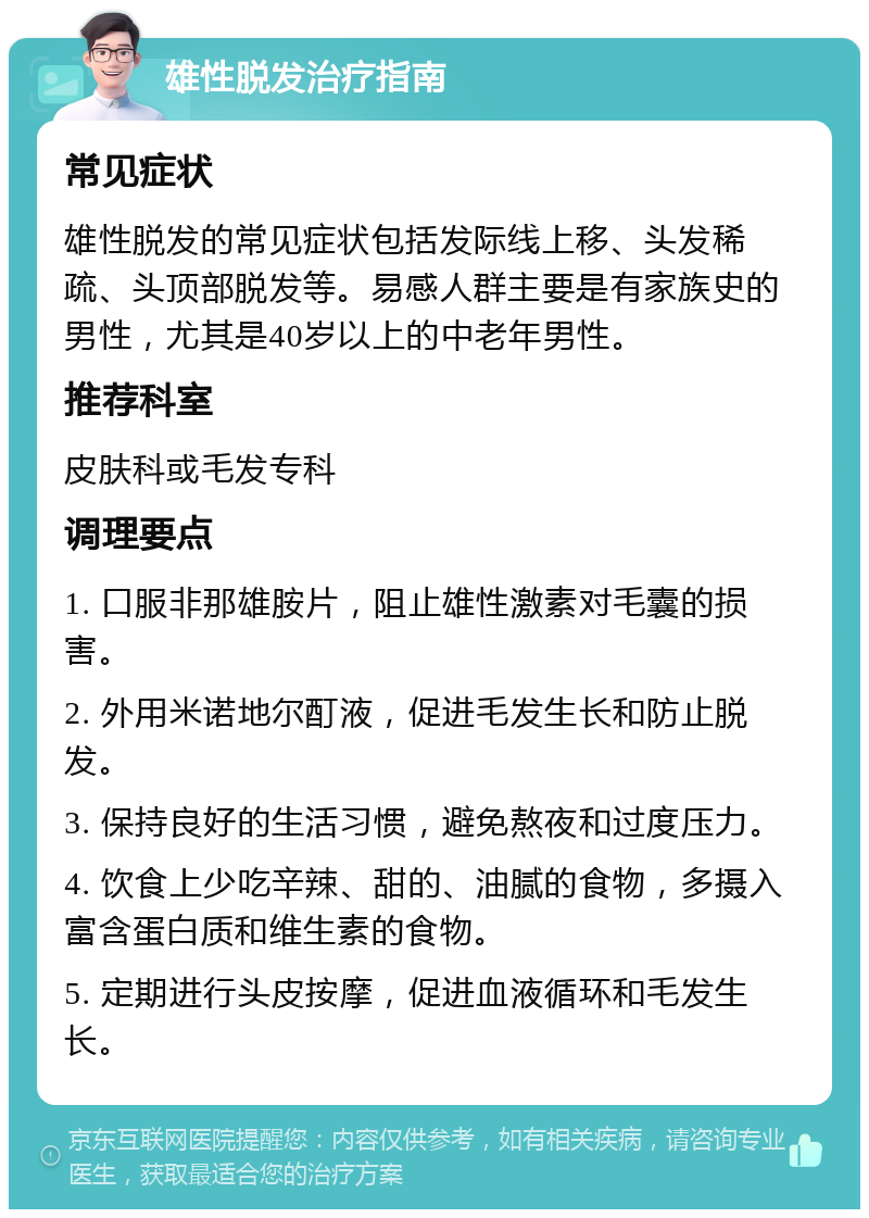 雄性脱发治疗指南 常见症状 雄性脱发的常见症状包括发际线上移、头发稀疏、头顶部脱发等。易感人群主要是有家族史的男性，尤其是40岁以上的中老年男性。 推荐科室 皮肤科或毛发专科 调理要点 1. 口服非那雄胺片，阻止雄性激素对毛囊的损害。 2. 外用米诺地尔酊液，促进毛发生长和防止脱发。 3. 保持良好的生活习惯，避免熬夜和过度压力。 4. 饮食上少吃辛辣、甜的、油腻的食物，多摄入富含蛋白质和维生素的食物。 5. 定期进行头皮按摩，促进血液循环和毛发生长。