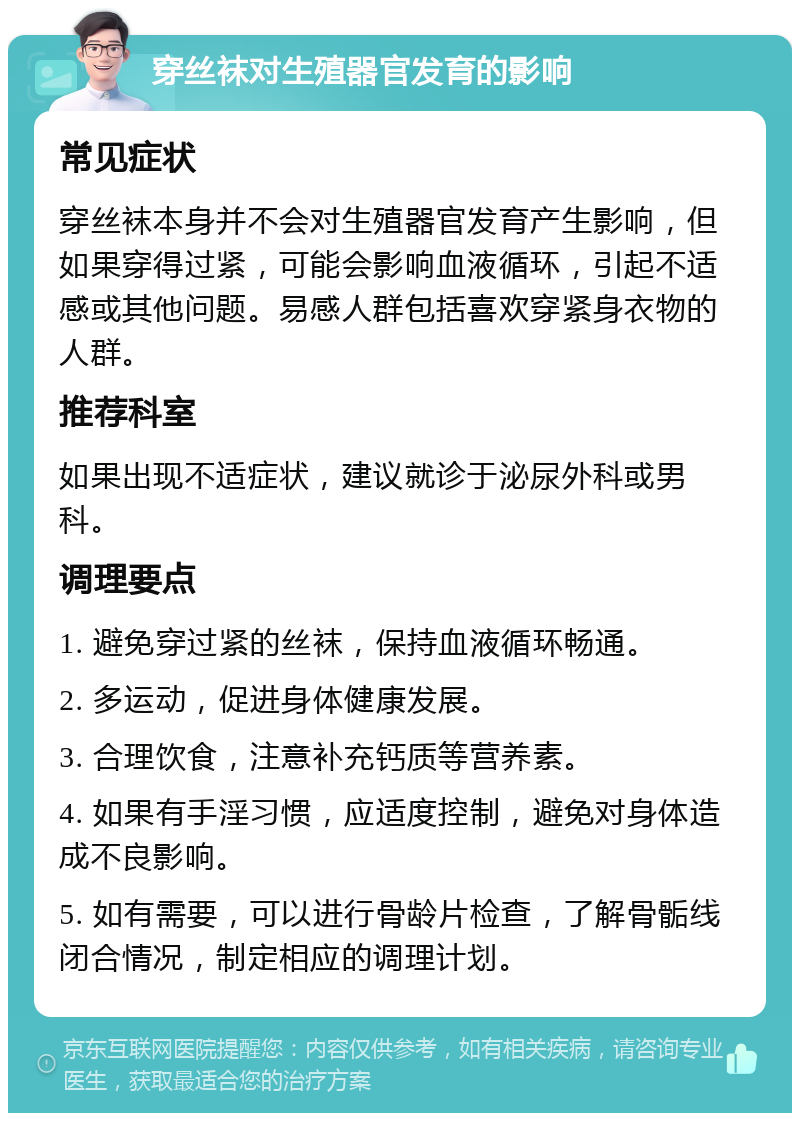 穿丝袜对生殖器官发育的影响 常见症状 穿丝袜本身并不会对生殖器官发育产生影响，但如果穿得过紧，可能会影响血液循环，引起不适感或其他问题。易感人群包括喜欢穿紧身衣物的人群。 推荐科室 如果出现不适症状，建议就诊于泌尿外科或男科。 调理要点 1. 避免穿过紧的丝袜，保持血液循环畅通。 2. 多运动，促进身体健康发展。 3. 合理饮食，注意补充钙质等营养素。 4. 如果有手淫习惯，应适度控制，避免对身体造成不良影响。 5. 如有需要，可以进行骨龄片检查，了解骨骺线闭合情况，制定相应的调理计划。