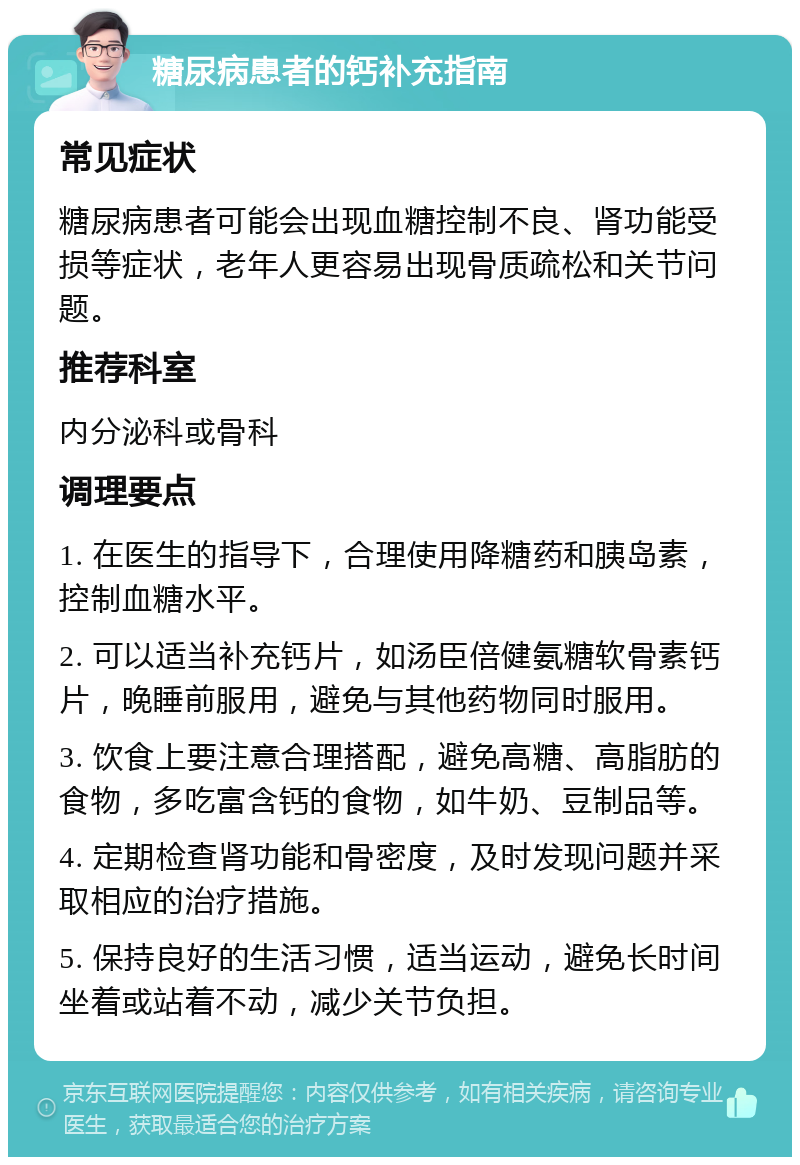 糖尿病患者的钙补充指南 常见症状 糖尿病患者可能会出现血糖控制不良、肾功能受损等症状，老年人更容易出现骨质疏松和关节问题。 推荐科室 内分泌科或骨科 调理要点 1. 在医生的指导下，合理使用降糖药和胰岛素，控制血糖水平。 2. 可以适当补充钙片，如汤臣倍健氨糖软骨素钙片，晚睡前服用，避免与其他药物同时服用。 3. 饮食上要注意合理搭配，避免高糖、高脂肪的食物，多吃富含钙的食物，如牛奶、豆制品等。 4. 定期检查肾功能和骨密度，及时发现问题并采取相应的治疗措施。 5. 保持良好的生活习惯，适当运动，避免长时间坐着或站着不动，减少关节负担。