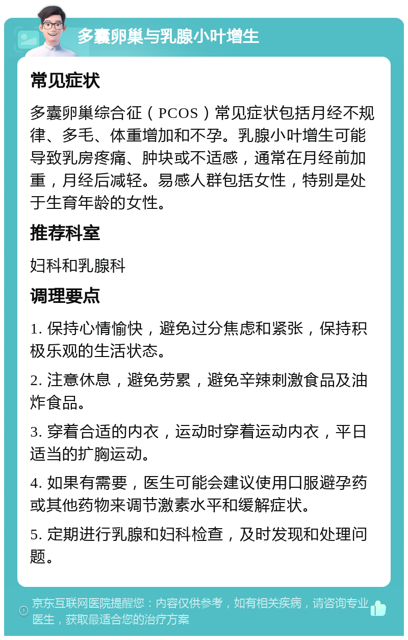 多囊卵巢与乳腺小叶增生 常见症状 多囊卵巢综合征（PCOS）常见症状包括月经不规律、多毛、体重增加和不孕。乳腺小叶增生可能导致乳房疼痛、肿块或不适感，通常在月经前加重，月经后减轻。易感人群包括女性，特别是处于生育年龄的女性。 推荐科室 妇科和乳腺科 调理要点 1. 保持心情愉快，避免过分焦虑和紧张，保持积极乐观的生活状态。 2. 注意休息，避免劳累，避免辛辣刺激食品及油炸食品。 3. 穿着合适的内衣，运动时穿着运动内衣，平日适当的扩胸运动。 4. 如果有需要，医生可能会建议使用口服避孕药或其他药物来调节激素水平和缓解症状。 5. 定期进行乳腺和妇科检查，及时发现和处理问题。