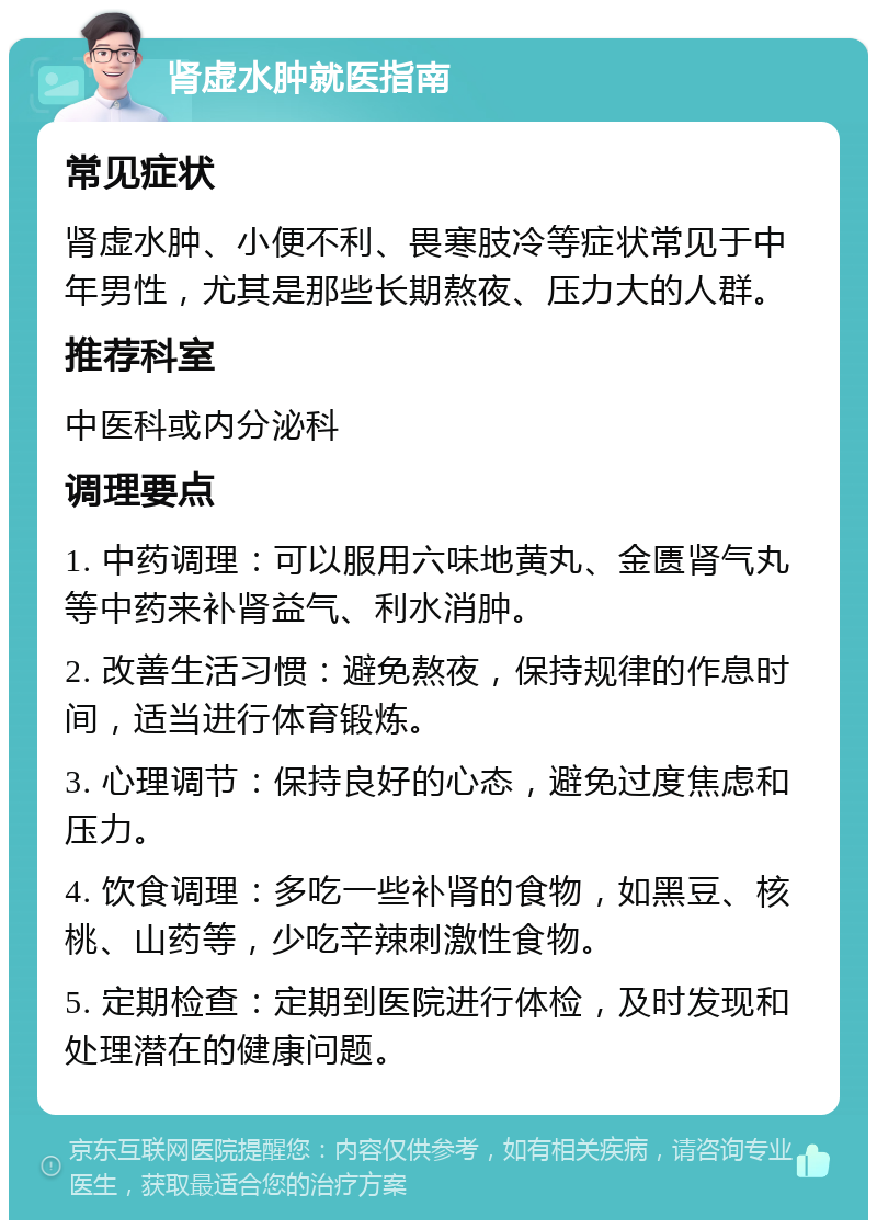 肾虚水肿就医指南 常见症状 肾虚水肿、小便不利、畏寒肢冷等症状常见于中年男性，尤其是那些长期熬夜、压力大的人群。 推荐科室 中医科或内分泌科 调理要点 1. 中药调理：可以服用六味地黄丸、金匮肾气丸等中药来补肾益气、利水消肿。 2. 改善生活习惯：避免熬夜，保持规律的作息时间，适当进行体育锻炼。 3. 心理调节：保持良好的心态，避免过度焦虑和压力。 4. 饮食调理：多吃一些补肾的食物，如黑豆、核桃、山药等，少吃辛辣刺激性食物。 5. 定期检查：定期到医院进行体检，及时发现和处理潜在的健康问题。