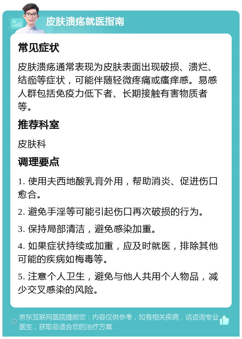 皮肤溃疡就医指南 常见症状 皮肤溃疡通常表现为皮肤表面出现破损、溃烂、结痂等症状，可能伴随轻微疼痛或瘙痒感。易感人群包括免疫力低下者、长期接触有害物质者等。 推荐科室 皮肤科 调理要点 1. 使用夫西地酸乳膏外用，帮助消炎、促进伤口愈合。 2. 避免手淫等可能引起伤口再次破损的行为。 3. 保持局部清洁，避免感染加重。 4. 如果症状持续或加重，应及时就医，排除其他可能的疾病如梅毒等。 5. 注意个人卫生，避免与他人共用个人物品，减少交叉感染的风险。